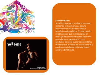 Testimoniales: Se utiliza para hacer creíble el mensaje, utilizando el testimonio de alguna persona que haya evidenciado los beneficios del producto. En este caso lo importante es que resulte creíble el mensaje de los consumidores anónimos que relatan su experiencia con el producto. Se suele buscar consumidores reales que se manifiesten sinceramente y con los que el cliente potencial pueda sentirse identificado.   