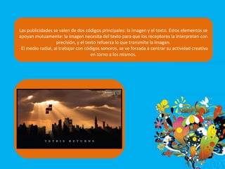 Las publicidades se valen de dos códigos principales: la imagen y el texto. Estos elementos se apoyan mutuamente: la imagen necesita del texto para que los receptores la interpreten con precisión, y el texto refuerza lo que transmite la imagen. El medio radial, al trabajar con códigos sonoros, se ve forzada a centrar su actividad creativa en torno a los mismos. 