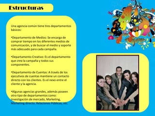 Una agencia común tiene tres departamentos básicos: Departamento de Medios: Se encarga de comprar tiempo en los diferentes medios de comunicación, y de buscar el medio y soporte más adecuado para cada campaña. Departamento Creativo: Es el departamento que  crea  la campaña y todos sus componentes.  Departamento de Cuentas: A través de los ejecutivos de cuentas mantiene un contacto directo con los clientes. Es el nexo entre el cliente y la agencia.  Algunas agencias grandes, además poseen otro tipo de departamentos como: Investigación de mercado, Marketing, Marketing directo, Relaciones Públicas, etc. 