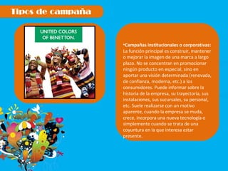 Campañas institucionales o corporativas:  La función principal es construir, mantener o mejorar la imagen de una marca a largo plazo. No se concentran en promocionar ningún producto en especial, sino en aportar una visión determinada (renovada, de confianza, moderna, etc.) a los consumidores. Puede informar sobre la historia de la empresa, su trayectoria, sus instalaciones, sus sucursales, su personal, etc. Suele realizarse con un motivo aparente, cuando la empresa se muda, crece, incorpora una nueva tecnología o simplemente cuando se trata de una coyuntura en la que interesa estar presente. 