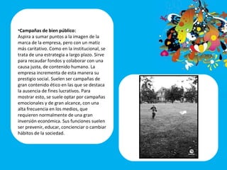 Campañas de bien público:   Aspira a sumar puntos a la imagen de la marca de la empresa, pero con un matiz más caritativo. Como en la institucional, se trata de una estrategia a largo plazo. Sirve para recaudar fondos y colaborar con una causa justa, de contenido humano. La empresa incrementa de esta manera su prestigio social. Suelen ser campañas de gran contenido ético en las que se destaca la ausencia de fines lucrativos. Para mostrar esto, se suele optar por campañas emocionales y de gran alcance, con una alta frecuencia en los medios, que requieren normalmente de una gran inversión económica. Sus funciones suelen ser prevenir, educar, concienciar o cambiar hábitos de la sociedad.   