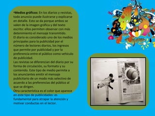 Medios gráficos:  En los diarios y revistas, todo anuncio puede ilustrarse y explicarse en detalle. Esto se da porque ambos se valen de la imagen gráfica y del texto escrito: ellos permiten observar con más detenimiento el mensaje transmitido. El diario es considerado uno de los medios principales para la publicidad por el número de lectores diarios, los ingresos que permite por publicidad y por la preferencia entre el público como vehículo de publicidad. Las revistas se diferencian del diario por su forma de circulación, su formato y su contenido. Este tipo de medio permite a los anunciantes emitir el mensaje publicitario de un modo más selectivo de acuerdo a las preferencias del público al que se dirigen.  Otra característica es el color que aparece en este tipo de publicidades: es fundamental para atrapar la atención y motivar conductas en el lector. 