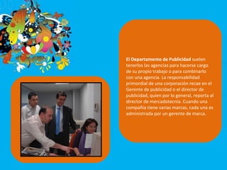 El Departamento de Publicidad  suelen tenerlos las agencias para hacerse cargo de su propio trabajo o para combinarlo con una agencia. La responsabilidad primordial de una corporación recae en el Gerente de publicidad o el director de publicidad, quien por lo general, reporta al director de mercadotecnia. Cuando una compañía tiene varias marcas, cada una es administrada por un gerente de marca.  