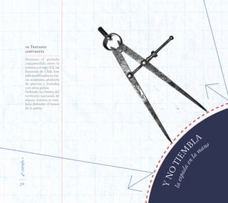 4ªestrofa»
52
Durante el período
comprendido entre la
colonia y el siglo XX, las
fronteras de Chile han
sido modificadas en var-
ias ocasiones, producto
de guerras y tratados
con otros países.
Defender los límites del
territorio nacional, de
alguna manera es tam-
bién defender el honor
de la patria.
12. Tratados
limítrofes
laespadaenla
mano
YNOTIEM
B
LA
4ªestrofa»
52
 