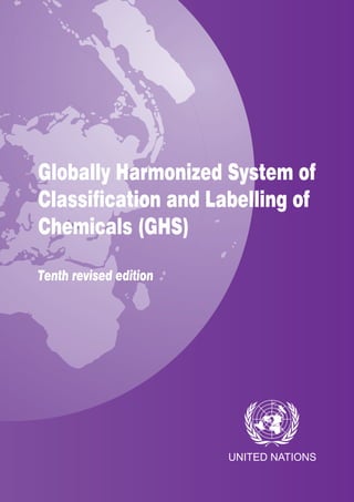 UNITED NATIONS
UNITED
NATIONS
Globally Harmonized System of
Classification and Labelling of
Chemicals (GHS)
Tenth revised edition
Rev. 10
GLOBALLY HARMONIZED SYSTEM OF CLASSIFICATION AND LABELLING OF CHEMICALS
Printed at United Nations, Geneva
2308796 (E)–May 2023–568
ST/SG/AC.10/30/Rev.10
United Nations publication
Sales No. E.23.II.E.1
ISBN 978-92-1-117304-8
The Globally Harmonized System of Classification and Labelling of Chemicals (GHS) has been
developed through cooperation between the International Labour Organisation (ILO), the
Organization for Economic Co-operation and Development (OECD) and the United Nations on the
basis of a mandate given in Agenda 21 by the 1992 United Nations Conference on Environment and
Development (UNCED) in Rio de Janeiro.
The GHS addresses classification of chemicals by types of hazard and proposes harmonized
hazard communication elements, including labels and safety data sheets. It aims at ensuring that
information on the physical hazards and toxicity of chemicals is available in order to enhance the
protection of human health and the environment during the handling, transport and use of these
chemicals. The GHS also provides a basis for harmonization of rules and regulations on chemicals
at national, regional and worldwide levels, which is also an important factor for trade facilitation.
While Governments, regional institutions and international organizations are the primary audiences
for the GHS, it also contains sufficient context and guidance for those in industry who will ultimately
be implementing the requirements which have been adopted.
Adopted in December 2002 by the Committee of Experts on the Transport of Dangerous Goods
and the Globally Harmonized System of Classification and Labelling of Chemicals, the GHS is
regularly updated, revised and improved as experience is gained in its implementation. The
Plan of Implementation of the World Summit on Sustainable Development (WSSD), adopted in
Johannesburg in 2002, encourages countries to implement the GHS as soon as possible.
The tenth revised edition of the GHS contains various new or revised provisions addressing, among
others, the classification procedure for desensitized explosives (chapter 2.17); the use of non-animal
testing methods for classification of health hazards (in particular, skin corrosion/irritation (chapter
3.2), serious eye damage/irritation (chapter 3.3) and respiratory or skin sensitization (chapter 3.4));
further rationalization of precautionary statements to improve users’ comprehensibility while taking
into account usability for labelling practitioners; and the review of annexes 9 and 10 to ensure
alignment of the classification strategy, guidance and tools on metals and metal compounds with
the provisions for long-term aquatic classification toxicity in chapter 4.1.
 