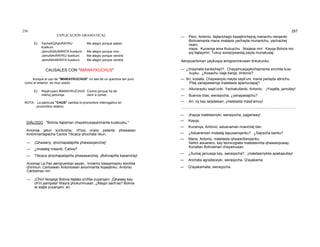 256
EXPLICACIÓN GRAMATICAL
Ej: YachaSQAykiRAYKU
kusikuni.
Me alegro porque sabes.
JamuSQAnMANTA kusikuni. Me alegro porque vino.
JamuNAnRAYKU kusikuni. Me alegro porque vendrá.
JamuNAnMANTA kusikuni. Me alegro porque vendrá.
CAUSALES CON "IMARAYKUCHUS"
Aunque el uso de "IMARAYKUCHUS" no sea de un quechua tan puro
como el anterior, es muy usado.
Ej: Wayk'usani IMARAYKUCHUS
mikhoj jamonqa.
Cocino porque ha de
venir a comer.
NOTA: La partícula "CHUS" cambia el pronombre interrogativo en
pronombre relativo.
DIÁLOGO "Bolivia llajtaman chayamusqaykimanta kusikuyku."
Avionqa jatun kunturjina, rit'iyoj orqos patanta phawasan.
Aviónmantapacha Carlos Titicaca qhochata rikun.
— ¡Qhawariy, qhochapatapiña phawasqanchej!
— ¿Imatataj niwanki, Carlos?
— Titicaca qhochapatapiña phawasanchej. ¡Boliviapiña kasanchej!
Avionqa La Paz aeropuertopi sayan. Invierno kasqanrayku sinchita
chirimun. Carloswan Antoniowan avionmanta llojsejtinku. Antonio
Carlosman nin:
— ¡Chiri! Noqaqa Bolivia llajtata q'oñita yuyarqani. ¡Qhaway kay
ch'in pampata! Wayra phukurimusan. ¿Maypí sach'as? Bolivia
ta wajta yuyarqani, ari.
257
— Pero, Antonio, llajtanchejpi kasajtinchejraj manachu nerqanki:
Boliviamanta mana imatapis yachayta munanichu, yachachej
risani,
nispa. Kunanqa ama thutuychu. Noqaqa nini: Kayqa Bolivia mo
soj llajtaymin. Tukuy sonqoywantaj payta munakusaj.
Aeropuertoman yaykuspa amigosninkuwan tinkukunku.
— ¿Imaynalla kankichejri? Chayamusqaykichejmanta sinchita kusi-
kuyku. ¿Kosachu viaje karqa, Antonio?
— Arí, kosalla. Chaywanpis mayta sayk'uni, mana parlayta atinichu.
Pitaj yanapawanqa maletasta apamunapaj?
— Alturarayku sayk'unki. Yachakullanki, Antonio. ¡Yoqalla, jamullay!
— Buenos días, weraqocha, ¿yanapasajchu?
— Arí, riy kay tarjetawan; ¡maletasta mask'amuy!
·················································································································
— ¡Kayqa maletasniyki, weraqocha, pagariway!
— Kayqa.
— Kunanqa, Antonio, aduanaman rinanchej tian.
— ¿Aduanerosri imatataj tapuwanqanku? ¿Sajracha kanku?
— Mana, Antonio, maletasta qhawarillanqanku.
Señor aduanero, kay tecnicojpata maletasninta qhawaripuway.
Kunallan Boliviaman chayamusan.
— ¿Sumaj jamusqa kay, weraqocha?, ¡maletasniykita apakapullay!
— Anchata agradeceyki, weraqocha. Q'ayakama.
— Q'ayakamalla, weraqocha.
 