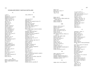 310 311
-A-
a, pues 3
ajina, así 10
ajinallamanta, de repente 23
ajfla(ku)y, escoger 31
akulliy, mascar coca 34
¡alaláy!, ¡qué frió! 29
alqo, perro 3
allay, cavar 24
allchhi, nieto 17
allin, bien 22
allinchay, arreglar 36
allinyay, mejorar 23
alliy, cuidado 42
ama, no (prohibitivo) 18
amay, acostumbrar 59
ancha, muy, mucho 6
antis, mas bien 60
apachiy, enviar (cosas) 33
apamuy, traer 7
apay, llevar 7
apaykamuy, traer 18
apaykuy, meter 7
api, mazamorra de maíz 58
aqha, chicha 16
as, un poco 23
asiy, reír 14
asirikuy, sonreír 55
ashqa, (ashkha) muchos 6
asllamanta, de repente 23
astawan, más 11
aswan, más 8
atipay, ganar, vencer 32
atiy, poder 14
atoj, zorro 2
away, tejer en el telar 50
aycha, carne 3
ayni, trabajo comunitario 43
ayqey, huir 16
aysay, estirar 50
-B-
bakhiay, (wakhiay) expulsar
bajtay, (wajtay) golpear con algún
objeto
-C-
casuy, obedecer 32
-CH-
–cha, quizás 20, 52
chajra, chacra 2
chajrachay, arar, preparar la tierra 50
chaka, puente 18
chaki, pie, pierna, pata 5
chaki moqo, rodilla 50
chanta, luego, después, entonces 7
chawpi, medio, entre 13
chay, ése, ahí 1
chayay, llegar, (llegar al punto de madurez
o cocción) 4
chayamuy, llegar de allí aquí 4
chaymanta, después 18
chayllapi, ahí no más, de repente 23
chaypacha, entonces 24
chayqa, "si..." 61
chayrayku, por eso 16
chaywanpis, pero, pese a eso 16
cheqan, recto, 59
–chi, hacer, permitir, dejar, hacer 16
chijllay, escoger 63
chilwi, pollito 26
chimpa, frente 43
chimpakuy, contagiarse 49
chimpay, acercarse 32
chinkapuy, perderse, desaparecer
chinkay, perder 16
chiri, frío 9
chiriy, hacer frío 9
chojru, duro 29
choqay, arrojar 45
–chu, o 3; partícula interrogativa y negativa
chua, plato rústico 26
chujcha, cabello 21
chukuy, ponerse en cuclillas, sentarse 60
chullunka, hielo 59
chulluy, pisotear 63
chumpi, faja de indio 26
chunka, diez 10
chunkitu, amorcito, queridita 29
chupa, cola 9
churay, poner, colocar 15
churi, hijo 38
–chus, 56, 58
-CHH-
chhala, chala 45
chhika, tan, tanto 8; chhika wataña, hace
muchos años 47
chhusu, desinflado 22
chhusuy, desinflar 28
-CH'-
ch'ajayay, volverse ronco 51
ch'ajway, alborotar 51
ch'aki, seco 16
ch'akiy, secarse, tener sed 16
ch'arki, carne puesta a secar 29
ch'ichi, sucio 20
ch'ijchiy, granizar 52
ch'in, silencio, silencioso, solitario, sin
gente 22
ch'in kay, estar callado, callar
ch'inyay, callar 39
ch'isi, noche, anochecer 4
ch'ojllu, choclo 45
ch'ojo, tos 34
ch'ojoy, toser 34
ch'onkay, chupar, 24
ch'ua, claro, cristalino 45
ch'ulu, gorro 12
ch'ultikuy, bañarse 20
ch'uñu, papa helada y deshidratada 26
ch'usaj, vacio 44
ch'uspa, bolsa para la coca 35
-D-
dakuy, importarle a uno 49
día, cumpleaños 18
diachaku, cumpleaños (fiesta de) 22
diachakuy, celebrar el cumpleaños 22
diuspagaray, agradecer 13
-E-
enqhay, atizar, avivar el fuego 56
-I-
¿i?, ¿no es cierto? 5
¿icharí?, ¿no es cierto? 5
ichás, ichus, ichá, quizas, tal vez 11
ichhu, paja brava 54
ima, qué 2; cosa
imajtin, por qué 59
¿imanay?, ¿que hacer? 28
¿imarayku?, ¿por qué? 23
imaraykuchus, porque 58
imayna, cómo 1
imaynalla, cómo no más 1
imilla, niña 26
inti, sol 15
iskay, dos 12
isq'on, nueve 33
-J-
¡jaku(chej)!, ¡vamos! 6
jak'u, harina 29
jallch'ay, guardar 43
jallp'a, tierra, polvo 43
jamp'atu, sapo 41
jampi, remedio, medicina 23
jampiri, curandero 42
jampiy, curar 23
jamuy, venir 4
jank'a, tostado 18
jap'eqay, agarrar el alma (pachamama)
42
jap'iy, coger, agarrar 24; recibir 62
jaqay, aquél 1
jark'ay, impedir, defender de 32
jasut'iy, azotar 26
jatariy, levantar, retirar 24
jatun, grande 1
jatun mama, abuela 19
jatun tata, abuelo 19
jawa, fuera 5
–jawa, respecto a 54, a causa de
jaya, picante 35
jayt'ay, patear 37
jayway, alcanzar, ofrecer 35
jich'ay, echar (un liquido) 45
jik'uy, sollozar, tener hipo 61
jina, así 10
–jina, como 10
–jinaqa, "al..." 65
jisq'on, nueve 33
joq'ara, sordo 55
VOCABULARIO-ÍNDICE QUECHUA-CASTELLANO
 