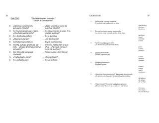 36 EJERCICIOS 37
DIÁLOGO "Cochabambaman chayanku."
"Llegan a Cochabamba"
E- ¿Qhechua cursomanchu
jamusanki, Alberto?
— ¿Estás viniendo al curso de
quechua, Alberto?
A- Arí. Cursoman jamusani. Qanri,
¿qhechuata yachankichu?
— Sí, estoy viniendo al curso. Y tú,
¿sabes quechua?
E- Arí, qhechuata yachani. — Sí, sé quechua.
A- ¿Maymanta kankiri? — ¿De dónde eres?
E- Cochabambamanta kani. — Soy de Cochabamba.
A- Chanta, sumajta qhechuata par-
lanki. ¿Imapaj qhechua cursoman
jamusanki?
— Entonces, hablas bien el que-
chua. ¿Para qué vienes al
curso de quechua?
E- Don Manuelta yanapayta
munasani.
— Deseo ayudar a don Manuel.
A- ¿Yachachejchu kanki? — ¿Eres profesor?
E- Arí, yachachej kani. — Sí, soy profesor.
1.- Yachachejqa wawasta yanapasan.
El profesor está ayudando a los niños.
(muchachas)
(jóvenes)
(hombres)
2.- Waynas karumanta rumista apamusanku.
Los jóvenes están trayendo piedras desde lejos.
(gallinas)
(agua)
(comida)
(carne)
3.- Sipaskunaqa t'ikasta apasanku.
Las muchachas están llevando flores.
(pan)
(carne)
(piedras)
4.- T'antata mikhusanchej.
Estamos comiendo pan.
(carne)
(gallina)
(comida)
5.- Yanapayta munasayku.
Deseamos ayudar.
(comer)
(saber)
(salir)
(terminar)
6.- ¿Maymanta chayamusankichej? Karumanta chayamusayki.
¿De dónde están llegando? Estamos llegando de lejos.
(de afuera)
(de abajo)
(de arriba)
7.- ¿Maypi kasanki? Escuelapi yachachejwan kasani.
¿Dónde estás? Estoy en la escuela con el profesor.
(el joven)
(los niños)
(las muchachas)
 