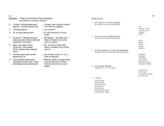 68
DIÁLOGO "T'ikas p'utumonqanku t'ikamonqankujaj."
"Las flores van a brotar y florecer."
P- ¡Teresa, p'achata jawamanta
apamuy! Kunitan paramonqa.
— ¡Teresa, trae la ropa de afuera!
Va a llover en seguida.
T- ¿Paramonqachu? — ¿Va a llover?
P- Arí, sinchita wayramusan. — Sí, está haciendo un viento
fuerte.
T- ¡Kusikuni! T'ikasqa k'achituta
p'utumonqanku t'ikamonqankutaj.
¿Manachu rit'imonqa?
— ¡Me alegro! Las flotes van a
brotar y florecer muy bonito.
¿No va a nevar?
P- Mana, kay vallepi mana
rit'imunchu. Orqo patapi
rit'imun qasamuntaj; kaypeqa
mana.
— No, no nieva en este valle.
Nieva y congela en los cerros;
aquí no.
T- P'achata apamusaj. Kunitan
paramonqa, arí.
— Voy a traer la ropa. Sí, va a
llover en seguida.
P- Q'aya t'ikasta pallasunchej
cursopitaj churasunchej. Tukuy
yachakajkunaqa kusikonqanku.
— Mañana vamos a recoger flores
y las pondremos en el aula.
Todos los alumnos se van a
alegrar.
69
EJERCICIOS
1. Inti p'utumuyta wasiymanta llojsimuni.
He salido de mi casa a la madrugada.
(tú)
(nosotros - excl.)
(nosotros -incl.)
(ustedes)
(ellos)
2. Mariaj wasinmanta mikhuyta apamuni.
He traído comida de la casa de María.
(pan)
(agua)
(carne)
(flores)
(gallinas)
3. Kunallan paramusan. Ni jayk'aj kaypi paramunchu.
Solamente ahora está lloviendo. Aquí nunca llueve.
(nevando)
(helando)
(brotando)
(floreciendo)
(haciendo viento)
(haciendo sombra)
4. Kunan ripusaj. Ruamusaj.
Ahora me iré. Voy a ir a hacer.
(te irás) (vas)
(se irá) (va)
(nos iremos) (vamos)
(se irán) (van)
5. Traduzca:
Está lloviendo.
Está brotando.
Está floreciendo.
Está helando.
Está nevando.
Está haciendo viento.
Está haciendo sombra.
 