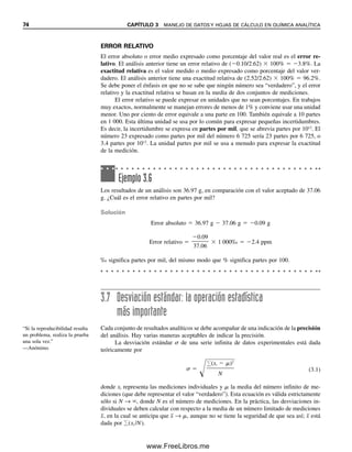 74 CAPÍTULO 3 MANEJO DE DATOS Y HOJAS DE CÁLCULO EN QUÍMICA ANALÍTICA
ERROR RELATIVO
El error absoluto o error medio expresado como porcentaje del valor real es el error re-
lativo. El análisis anterior tiene un error relativo de (0.10/2.62)  100%  3.8%. La
exactitud relativa es el valor medido o medio expresado como porcentaje del valor ver-
dadero. El análisis anterior tiene una exactitud relativa de (2.52/2.62)  100%  96.2%.
Se debe poner el énfasis en que no se sabe que ningún número sea “verdadero”, y el error
relativo y la exactitud relativa se basan en la media de dos conjuntos de mediciones.
El error relativo se puede expresar en unidades que no sean porcentajes. En trabajos
muy exactos, normalmente se manejan errores de menos de 1% y conviene usar una unidad
menor. Uno por ciento de error equivale a una parte en 100. También equivale a 10 partes
en 1 000. Esta última unidad se usa por lo común para expresar pequeñas incertidumbres.
Es decir, la incertidumbre se expresa en partes por mil, que se abrevia partes por 1012
. El
número 23 expresado como partes por mil del número 6 725 sería 23 partes por 6 725, o
3.4 partes por 1012
. La unidad partes por mil se usa a menudo para expresar la exactitud
de la medición.
3.7 Desviación estándar: la operación estadística
más importante
Cada conjunto de resultados analíticos se debe acompañar de una indicación de la precisión
del análisis. Hay varias maneras aceptables de indicar la precisión.
La desviación estándar  de una serie infinita de datos experimentales está dada
teóricamente por
 

(xi  )2

N
(3.1)
donde xi representa las mediciones individuales y  la media del número infinito de me-
diciones (que debe representar el valor “verdadero”). Esta ecuación es válida estrictamente
sólo si N → , donde N es el número de mediciones. En la práctica, las desviaciones in-
dividuales se deben calcular con respecto a la media de un número limitado de mediciones
x
, en la cual se anticipa que x
 → , aunque no se tiene la seguridad de que sea así; x
 está
dada por (xi /N).
Ejemplo 3.6
Los resultados de un análisis son 36.97 g, en comparación con el valor aceptado de 37.06
g. ¿Cuál es el error relativo en partes por mil?
Solución
Error absoluto  36.97 g  37.06 g  0.09 g
Error relativo 
0.09

37.06
 1 000‰  2.4 ppm
‰ significa partes por mil, del mismo modo que % significa partes por 100.
“Si la reproducibilidad resulta
un problema, realiza la prueba
una sola vez.”
—Anónimo.
03Christian(065-123).indd 74
03Christian(065-123).indd 74 9/12/08 13:43:49
9/12/08 13:43:49
www.FreeLibros.me
 