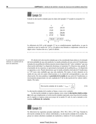 76 CAPÍTULO 3 MANEJO DE DATOS Y HOJAS DE CÁLCULO EN QUÍMICA ANALÍTICA
El cálculo de la desviación estándar que se ha considerado hasta ahora es el estimado
del error probable de una sola medición. La media aritmética de una serie de N mediciones
tomadas de una población infinita muestra menor dispersión del “valor verdadero” que una
observación individual. La dispersión disminuye al aumentar N; al hacerse muy grande N,
el promedio de las muestras se aproximará al promedio de la población , y la dispersión
se aproxima a cero. Puede demostrarse que la media aritmética derivada de N mediciones
es N
 veces más confiable que una sola medición. Por tanto, el error aleatorio en la
media de una serie de cuatro observaciones es la mitad del correspondiente a una sola
observación. En otras palabras, la precisión de la media de una serie de N mediciones es
inversamente proporcional a la raíz cuadrada de N de la desviación de los valores indivi-
duales. Por tanto,
Desviación estándar de la media  smedia 
s

N

(3.4)
La desviación estándar de la media se llama a veces error estándar.
La desviación estándar se expresa algunas veces como la desviación relativa están-
dar (rsd), que simplemente es la desviación estándar expresada como fracción de la media;
por lo regular se expresa como porcentaje de la media (% rsd), la cual a menudo se de-
nomina coeficiente de variación.
Ejemplo 3.8
Calcule la desviación estándar para los datos del ejemplo 3.7 usando la ecuación 3.3.
Solución
xi xi
2
15.67 245.55
15.69 246.18
16.03 256.96
 47.39  748.69
s 

748.69  (47.39)2
/3

3  1
 0.21 g
La diferencia de 0.01 g del ejemplo 3.7 no es estadísticamente significativa, ya que la
variación es por lo menos de 0.2 g. Al aplicar esta fórmula es importante conservar un
dígito extra o incluso dos en xi
2
para el cálculo.
Ejemplo 3.9
Se obtuvieron las siguientes pesadas replicadas: 29.8, 30.2, 28.6 y 29.7 mg. Calcular la
desviación estándar de los valores individuales y la desviación estándar de la media. Ex-
presar en valores absolutos (unidades de medición) y relativos (% de la medición).
La precisión mejora proporcio-
nalmente al cuadrado del nú-
mero de mediciones.
03Christian(065-123).indd 76
03Christian(065-123).indd 76 9/12/08 13:43:50
9/12/08 13:43:50
www.FreeLibros.me
 