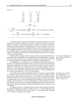 La precisión de una medición se puede mejorar al aumentar el número de observa-
ciones. En otras palabras, la dispersión s de la curva normal en la figura 3.2 se hace más
pequeña al aumentar el número de observaciones y tendería a cero cuando el número de
observaciones tendiera al infinito. Sin embargo, como se vio en la ecuación 3.4, la desvia-
ción de la media no disminuye en proporción directa al número de observaciones, sino a
la raíz cuadrada del número de éstas. Se llega a un punto en el que un pequeño aumento
en la precisión requiere un aumento injustificadamente grande en el número de observa-
ciones. Por ejemplo, para disminuir la desviación estándar por un factor de 10 se requieren
100 veces más observaciones.
El límite práctico de réplicas útiles se alcanza cuando la desviación estándar de los
errores aleatorios es comparable con la magnitud de los errores determinados o sistemáti-
cos (a menos, por supuesto, que éstos se puedan identificar y corregir). Esto se debe a que
los errores sistemáticos en una determinación no se pueden evitar por repetición.
La importancia de s en relación con la curva normal de distribución se muestra en
la figura 3.2. El tratamiento matemático del que se derivó la curva revela que 68% de las
desviaciones individuales caen dentro de una desviación estándar (para una población
infinita) de la media, 95% son menos de dos veces la desviación estándar, y 99% son
menos de 2.5 veces la desviación estándar, de manera que una buena aproximación es que
68% de los valores individuales caigan dentro del intervalo x
  s, 95% caerán dentro de
x
  2s, 99% caerán dentro de x
  2.5s y así sucesivamente.
En realidad, estos intervalos de porcentaje se derivaron al suponer un número infinito
de mediciones. Entonces hay dos razones por las cuales el analista no puede estar 95%
cierto de que el valor verdadero cae dentro de x
  2s. La primera es que se hace un número
limitado de mediciones, y cuantas menos mediciones se hagan se tendrá menor certeza.
La segunda razón es que la curva de distribución normal supone que no hay errores deter-
minados, sino sólo aleatorios. Los errores determinados, en efecto, desvían la curva de
error normal con respecto al valor verdadero. Se puede obtener un estimado de la certeza
real de que un número caiga dentro de s mediante el cálculo del límite de confianza (véase
más adelante).
Es evidente que hay una variedad de maneras en que se puede reportar la precisión
de un número. Siempre que se reporte un número como x
  x, se debe calificar bajo qué
condiciones es esto válido; es decir, cómo se llegó a x. Por ejemplo, puede representar
s, 2s, s (media) o al coeficiente de variación.
Solución
xi xi  x
 (xi  x
)2
29.8 0.2 0.04
30.2 0.6 0.36
28.6 1.0 1.00

2

9

.

7

0

.

1

0

.

0

1

 118.3  1.9  1.41
x
 
118.3

4
 29.6
s 

1.41

4  1
 0.69 mg (absoluta);
0.69

29.6
 100%  2.3% (coeficiente de variación)
smedia 
0.69

4

 0.34 mg (absoluta);
0.34

29.6
 100%  1.1% (relativa)
“Se necesita la aleatoriedad para
que los cálculos estadísticos re-
sulten correctos.”
—Anónimo
El verdadero valor caerá 95%
del tiempo dentro de x
  2s
para un número infinito de me-
diciones. Véase el límite de con-
fianza y el ejemplo 3.15.
3.7 DESVIACIÓN ESTÁNDAR: LA OPERACIÓN ESTADÍSTICA MÁS IMPORTANTE 77
03Christian(065-123).indd 77
03Christian(065-123).indd 77 9/12/08 13:43:51
9/12/08 13:43:51
www.FreeLibros.me
 