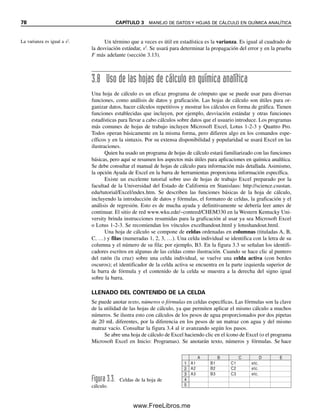 78 CAPÍTULO 3 MANEJO DE DATOS Y HOJAS DE CÁLCULO EN QUÍMICA ANALÍTICA
Un término que a veces es útil en estadística es la varianza. Es igual al cuadrado de
la desviación estándar, s2
. Se usará para determinar la propagación del error y en la prueba
F más adelante (sección 3.13).
3.8 Uso de las hojas de cálculo en química analítica
Una hoja de cálculo es un eficaz programa de cómputo que se puede usar para diversas
funciones, como análisis de datos y graficación. Las hojas de cálculo son útiles para or-
ganizar datos, hacer cálculos repetitivos y mostrar los cálculos en forma de gráfica. Tienen
funciones establecidas que incluyen, por ejemplo, desviación estándar y otras funciones
estadísticas para llevar a cabo cálculos sobre datos que el usuario introduce. Los programas
más comunes de hojas de trabajo incluyen Microsoft Excel, Lotus 1-2-3 y Quattro Pro.
Todos operan básicamente en la misma forma, pero difieren algo en los comandos espe-
cíficos y en la sintaxis. Por su extensa disponibilidad y popularidad se usará Excel en las
ilustraciones.
Quien ha usado un programa de hojas de cálculo estará familiarizado con las funciones
básicas, pero aquí se resumen los aspectos más útiles para aplicaciones en química analítica.
Se debe consultar el manual de hojas de cálculo para información más detallada. Asimismo,
la opción Ayuda de Excel en la barra de herramientas proporciona información específica.
Existe un excelente tutorial sobre uso de hojas de trabajo Excel preparado por la
facultad de la Universidad del Estado de California en Stanislaus: http://science.csustan.
edu/tutorial/Excel/index.htm. Se describen las funciones básicas de la hoja de cálculo,
incluyendo la introducción de datos y fórmulas, el formateo de celdas, la graficación y el
análisis de regresión. Esto es de mucha ayuda y definitivamente se debería leer antes de
continuar. El sitio de red www.wku.ede/~conteed/CHEM330 en la Western Kentucky Uni-
versity brinda instrucciones resumidas para la graficación al usar ya sea Microsoft Excel
o Lotus 1-2-3. Se recomiendan los vínculos excelhandout.html y lotushandout.html.
Una hoja de cálculo se compone de celdas ordenadas en columnas (tituladas A, B,
C, …) y filas (numeradas 1, 2, 3, …). Una celda individual se identifica con la letra de su
columna y el número de su fila; por ejemplo, B3. En la figura 3.3 se señalan los identifi-
cadores escritos en algunas de las celdas como ilustración. Cuando se hace clic al puntero
del ratón (la cruz) sobre una celda individual, se vuelve una celda activa (con bordes
oscuros); el identificador de la celda activa se encuentra en la parte izquierda superior de
la barra de fórmula y el contenido de la celda se muestra a la derecha del signo igual
sobre la barra.
LLENADO DEL CONTENIDO DE LA CELDA
Se puede anotar texto, números o fórmulas en celdas específicas. Las fórmulas son la clave
de la utilidad de las hojas de cálculo, ya que permiten aplicar el mismo cálculo a muchos
números. Se ilustra esto con cálculos de los pesos de agua proporcionados por dos pipetas
de 20 mL diferentes, por la diferencia en los pesos de un matraz con agua y del mismo
matraz vacío. Consultar la figura 3.4 al ir avanzando según los pasos.
Se abre una hoja de cálculo de Excel haciendo clic en el ícono de Excel (o el programa
Microsoft Excel en Inicio: Programas). Se anotarán texto, números y fórmulas. Se hace
A1
A
1
2
3
4
5
B C D E
A2
A3
C1
C2
C3
etc.
etc.
etc.
B1
B2
B3
Figura 3.3. Celdas de la hoja de
cálculo.
La varianza es igual a s2
.
03Christian(065-123).indd 78
03Christian(065-123).indd 78 9/12/08 13:43:51
9/12/08 13:43:51
www.FreeLibros.me
 