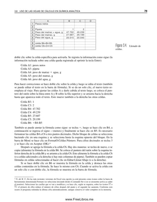 doble clic sobre la celda específica para activarla. Se registra la información como sigue (la
información tecleada sobre una celda queda registrada al oprimir la tecla Enter):
Celda A1: pesos netos
Celda A3: pipeta
Celda A4: peso de matraz  agua, g
Celda A5: peso del matraz, g
Celda A6: peso del agua, g
Para hacer correcciones se hace doble clic sobre la celda y luego se edita el texto (también
se puede editar el texto en la barra de fórmula). Si se da un solo clic, el nuevo texto re-
emplaza al viejo. Para ajustar las celdas A y darle cabida al texto largo, se coloca el pun-
tero del ratón sobre la línea entre A y B sobre la fila superior y se arrastra hacia la derecha
hasta que aparezca todo el texto. Esto mueve también a la derecha las otras celdas.
Celda B3: 1
Celda C3: 2
Celda B4: 47.702
Celda C4: 49.239
Celda B5: 27.687
Celda C5: 29.199
Celda B6: B4-B5
También se puede anotar la fórmula como sigue: se teclea , luego se hace clic en B4, a
continuación se ingresa el signo – (menos) y finalmente se hace clic en B5. Es necesario
formatear las celdas B4 a C6 a tres puntos decimales. Dicho bloque de celdas se selecciona
haciendo clic en una esquina y se selecciona hasta la esquina opuesta del bloque. En la
barra de Menú se hace clic en FormatO:Celdas:Número. Para cifras decimales se teclea 3
y se hace clic en Aceptar (OK).*
Después se agrega la fórmula a la celda C6. Hay dos maneras: se teclea de nuevo, o se
copia (alimenta) la fórmula en la celda B6. Se coloca el puntero del ratón sobre la esquina in-
ferior derecha de la celda B6 y se arrastra a la celda C6. Esto alimenta la fórmula a la celda C6
(o a celdas adicionales a la derecha si hay más columnas de pipeta). También se pueden copiar
fórmulas en celdas seleccionadas al hacer clic en Editar:Llenar:Abajo (o a la derecha).
Si se hace doble clic en B6 se muestra la fórmula en la celda y destaca las otras
celdas contenidas en la fórmula. Se hace lo mismo con C6. Cuando se activa la celda con
un solo clic o con doble clic, la fórmula se muestra en la barra de fórmula.
Figura 3.4. Llenado de
celdas.
* N. del R. T.: En las más recientes versiones de Excel esta opción ya está presente como íconos sobre la barra de
herramientas denominada Formato (se selecciona iniciando desde el comando Ver si no se encuentra activa ya sobre
el monitor). Seleccionar las casillas que se van a modificar y se hace clic, según se requiera, sobre los íconos
.00
.0
o
.0
.00
: el primero de ellos reduce el número de cifras después del punto y el segundo las aumenta. Conforme esto
ocurre el programa redondea la última cifra automáticamente, aunque conserva el valor completo en la memoria.
3.8 USO DE LAS HOJAS DE CÁLCULO EN QUÍMICA ANALÍTICA 79
Pesos netos
Peso del matraz + agua, g
Peso del matraz, g
Peso del agua, g
celda B6=B4-B5
celda C6=C4-C5
A
1
2
3
4
5
B C D
Pipeta 2
1
49.239
47.702
29.199
27.687
20.040
20.015
6
7
8
9
10
03Christian(065-123).indd 79
03Christian(065-123).indd 79 9/12/08 13:43:52
9/12/08 13:43:52
www.FreeLibros.me
 