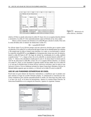 Medias de las titulaciones
Media:
Desv. estándar
A
1
2
3
4
5
B C D
Tit. núm. Serie A, mL Serie B, mL
45.59
45.55
45.63
45.66
45.61
39.27
39.18
39.30
39.22
39.24
0.047871355
0.053150729
1
2
3
4
6
7
8
9
10
Celda B8=
Celda B9=
SUM(B4:B7)/$A$7 Copiar a la derecha en la celda C8.
STDEV(B4:B7) Copiar a la derecha en la celda C9.
Se han puesto en negritas las celdas donde se introdujeron fórmulas.
11
12
13
Figura 3.5. Referencias de
celda relativas y absolutas.
relativa.) O bien se puede seleccionar la celda A5, hacer clic en su esquina derecha inferior
y arrastrarla a la celda A7. Esto automáticamente copia la fórmula en las otras celdas.
Ahora se desea insertar una fórmula en la celda B8 para calcular la media. Ésta será
la suma dividida entre el número de titulaciones (celda A7).
B8: suma(B4:B7)/$A$7
Se colocan signos $ en el divisor porque será una referencia absoluta que se quiere copiar
a la derecha, en la celda C8. La colocación del signo $ antes de los identificadores de columna
y fila asegura que la celda se tratará como absoluta si se copia, ya sea horizontal o vertical.
La expresión suma(B4:B7) es una sintaxis en el programa para sumar una serie de números,
desde la celda B4 hasta la B7. En lugar de teclear las coordenadas de la celda, también
se puede teclear “(“, y luego se hace clic en la celda B4, se arrastra hasta la celda B7 y se
teclea “)”. Ahora se ha calculado la media para la serie A. Se desea hacer lo mismo para la
serie B. Se selecciona la celda B8, se hace clic en su esquina inferior derecha y se arrastra
a la celda C8. ¡Voilà, ya está calculada la siguiente media! Se hace doble clic en la celda C8
y se verá que la fórmula tiene el mismo divisor (referencia absoluta), pero la suma es una
referencia relativa. Si no se hubieran tecleado los signos $ para hacer absoluto el divisor, la
fórmula habría supuesto que era relativa, y el divisor en la celda C8 sería la celda B7.
USO DE LAS FUNCIONES ESTADÍSTICAS DE EXCEL
Excel tiene un gran número de funciones matemáticas y estadísticas que se pueden usar
para cálculos en lugar de escribir fórmulas propias. A continuación se muestran las fun-
ciones estadísticas para calcular automáticamente la media. Se selecciona una celda vacía
y se hace clic en fx, en la barra de herramientas. Aparece la ventana Pegar Función. Se
selecciona Estadísticas en la categoría de Función y aparece la siguiente ventana:
3.8 USO DE LAS HOJAS DE CÁLCULO EN QUÍMICA ANALÍTICA 81
03Christian(065-123).indd 81
03Christian(065-123).indd 81 9/12/08 13:43:53
9/12/08 13:43:53
www.FreeLibros.me
 