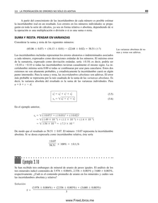 A partir del conocimiento de las incertidumbres de cada número es posible estimar
la incertidumbre real en un resultado. Los errores en los números individuales se propa-
garán en toda la serie de cálculos, ya sea en forma relativa o absoluta, dependiendo de si
la operación es una multiplicación o división o si es una suma o resta.
SUMA Y RESTA: PENSAR EN VARIANZAS
Considerar la suma y resta de los siguientes números:
(65.06  0.07)  (16.13  0.01)  (22.68  0.02)  58.51 (?)
Las incertidumbres incluidas representan los errores aleatorios o indeterminados asociados
a cada número, expresados como desviaciones estándar de los números. El máximo error
de la sumatoria, expresado como desviación estándar, sería 0.10; es decir, podría ser
0.10 o 0.10 si todas las incertidumbres tuvieran casualmente el mismo signo. La in-
certidumbre mínima sería 0.00 si todas se combinaran por azar para cancelarse. Estos dos
extremos no son altamente probables, y estadísticamente la incertidumbre caerá en algún
punto intermedio. Para la suma y resta, las incertidumbres absolutas son aditivas. El error
más probable se representa por la raíz cuadrada de la suma de las varianzas absolutas. Es
decir, la varianza absoluta del resultado es la suma de las varianzas individuales. Para
a  b  c  d,
(3.5)
(3.6)
En el ejemplo anterior,
De modo que el resultado es 58.51  0.07. El número 0.07 representa la incertidumbre
absoluta. Si se desea expresarla como incertidumbre relativa, ésta sería
0.07

58.51  100%  0.12%
Ejemplo 3.10
Se han recibido tres embarques de mineral de uranio de pesos iguales. El análisis de los
tres minerales indicó contenidos de 3.978  0.004%, 2.536  0.003% y 3.680  0.003%,
respectivamente. ¿Cuál es el contenido promedio de uranio en los minerales y cuáles son
las incertidumbres absoluta y relativa?
Solución
x
 
(3.978  0.004%)  (2.536  0.003%)  (3.680  0.003%)

3
Las varianzas absolutas de su-
mas y restas son aditivas.
sa
2
sb
2
sc
2
sd
2
sa sb
2
sc
2
sd
2
sa ( 0.07)2
( 0.01)2
( 0.02)2
( 49 10 4
) ( 1 10 4
) ( 4 10 4
)
54 10 4
7.3 10 2
3.9 LA PROPAGACIÓN DE ERRORES NO SÓLO ES ADITIVA 83
03Christian(065-123).indd 83
03Christian(065-123).indd 83 9/12/08 13:43:53
9/12/08 13:43:53
www.FreeLibros.me
 