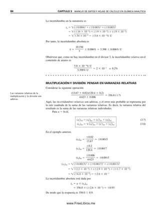 84 CAPÍTULO 3 MANEJO DE DATOS Y HOJAS DE CÁLCULO EN QUÍMICA ANALÍTICA
La incertidumbre en la sumatoria es
Por tanto, la incertidumbre absoluta es
x
 
10.194

3
 0.006%  3.398  0.006% U
Obsérvese que, como no hay incertidumbre en el divisor 3, la incertidumbre relativa en el
contenido de uranio es
5.8  103
% U

3.398% U
 2  103
o 0.2%
Las varianzas relativas de la
multiplicación y la división son
aditivas.
sa ( 0.004)2
( 0.003)2
( 0.003)2
( 16 10 6
) ( 9 10 6
) ( 9 10 6
)
34 10 6
5.8 10 3
% U
MULTIPLICACIÓN Y DIVISIÓN: PENSAR EN VARIANZAS RELATIVAS
Considerar la siguiente operación:
(13.67  0.02)(120.4  0.2)

4.623  0.006
 356.0 (?)
Aquí, las incertidumbres relativas son aditivas, y el error más probable se representa por
la raíz cuadrada de la suma de las varianzas relativas. Es decir, la varianza relativa del
resultado es la suma de las varianzas relativas individuales.
Para a  bc/d,
(3.7)
(3.8)
En el ejemplo anterior,
(sb)rel 
0.02

13.67
 0.0015
(sc)rel 
0.2

120.4
 0.0017
(sd)rel 
0.006

4.623
 0.0013
La incertidumbre absoluta está dada por
sa  a  (sa)rel
 356.0  (2.6  103
)  0.93
De modo que la respuesta es 356.0  0.9.
(sa
2
)rel (sb
2
)rel (sc
2
)rel (sd
2
)rel
(sa)rel (sb
2
)rel (sc
2
)rel (sd
2
)rel
(sa)rel ( 0.0015)2
( 0.0017)2
( 0.0013)2
2.2 10 6
) ( 2.9 10 6
) ( 1.7 10 6
)
( 6.8 10 6
) 2.6 10 3
03Christian(065-123).indd 84
03Christian(065-123).indd 84 9/12/08 13:43:54
9/12/08 13:43:54
www.FreeLibros.me
 