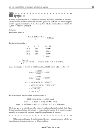 Si hay una combinación de multiplicación/división y suma/resta en un cálculo, las
incertidumbres de estas operaciones se deben combinar.
Ejemplo 3.11
Calcular la incertidumbre en el número de milimoles de cloruro contenidos en 250.0 mL
de una muestra cuando se titulan tres alícuotas iguales de 25.00 mL con nitrato de plata
con los siguientes resultados: 36.78, 36.82 y 36.75 mL. La molaridad de la solución de
AgNO3 es 0.1167  0.0002 M.
Solución
El volumen medio es
36.78  36.82  36.75

3
 36.78 mL
La desviación estándar es
xi xi  x
 (xi  x
)2
36.78 0.00 0.0000
36.82 0.04 0.0016
36.75 0.03 0

.

0

0

0

9

 0.0025
mmol Cl–
titulados  (0.1167  0.0002 mmol/mL)(36.78  0.04 mL)  4.292 (?)
La incertidumbre absoluta en los milimoles de Cl–
es
4.292  (0.0019)  0.0082 mmol
mmol Cl
en 25 mL  4.292  0.0082 mmol
mmol Cl
en 250 mL  10(4.292  0.0082)  42.92  0.08 mmol
Obsérvese que se ha retenido una cifra extra en los cálculos hasta el resultado final. Aquí,
la incertidumbre absoluta determinada es proporcional al tamaño de la muestra; así, por
ejemplo, no permanecería constante para el doble del tamaño de muestra.
s
0
3
.002
1
5
0.035 Volumen medio 36.78 0.04 mL
(sb)rel
0
0
.1
.0
1
0
6
0
7
2
0.0017
(sc)rel
3
0
6
.
.
0
7
3
8
5
0.00095
(sa)rel ( 0.0017)2
( 0.00095)2
( 2.9 10 6
) ( 0.90 10 6
)
3.8 10 6
1.9 10 3
3.9 LA PROPAGACIÓN DE ERRORES NO SÓLO ES ADITIVA 85
03Christian(065-123).indd 85
03Christian(065-123).indd 85 9/12/08 13:43:54
9/12/08 13:43:54
www.FreeLibros.me
 