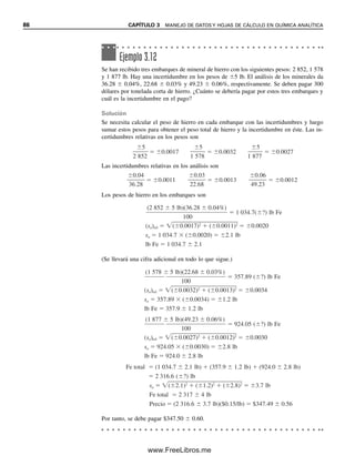 86 CAPÍTULO 3 MANEJO DE DATOS Y HOJAS DE CÁLCULO EN QUÍMICA ANALÍTICA
Ejemplo 3.12
Se han recibido tres embarques de mineral de hierro con los siguientes pesos: 2 852, 1 578
y 1 877 lb. Hay una incertidumbre en los pesos de 5 lb. El análisis de los minerales da
36.28  0.04%, 22.68  0.03% y 49.23  0.06%, respectivamente. Se deben pagar 300
dólares por tonelada corta de hierro. ¿Cuánto se debería pagar por estos tres embarques y
cuál es la incertidumbre en el pago?
Solución
Se necesita calcular el peso de hierro en cada embarque con las incertidumbres y luego
sumar estos pesos para obtener el peso total de hierro y la incertidumbre en éste. Las in-
certidumbres relativas en los pesos son
Las incertidumbres relativas en los análisis son
Los pesos de hierro en los embarques son
(Se llevará una cifra adicional en todo lo que sigue.)
Por tanto, se debe pagar $347.50  0.60.
2 85
5
2
0.0017
1 57
5
8
0.0032
1 87
5
7
0.0027
36
0
.
.
2
0
8
4
0.0011
22
0
.
.
6
0
8
3
0.0013
49
0
.
.
2
0
3
6
0.0012
1 034.7( ?) lb Fe
(sa)rel ( 0.0017)2
( 0.0011)2
0.0020
sa 1 034.7 ( 0.0020) 2.1 lb
lb Fe 1 034.7 2.1
357.89 ( ?) lb Fe
(sa)rel ( 0.0032)2
( 0.0013)2
0.0034
sa 357.89 ( 0.0034) 1.2 lb
lb Fe 357.9 1.2 lb
924.05 ( ?) lb Fe
(sa)rel ( 0.0027)2
( 0.0012)2
0.0030
sa 924.05 ( 0.0030) 2.8 lb
lb Fe 924.0 2.8 lb
Fe total (1 034.7 2.1 lb) (357.9 1.2 lb) (924.0 2.8 lb)
2 316.6 ( ?) lb
sa ( 2.1)2
( 1.2)2
( 2.8)2
3.7 lb
Fe total 2 317 4 lb
Precio (2 316.6 3.7 lb)($0.15/lb) $347.49 0.56
(1 877 5 lb)(49.23 0.06%)
100
(1 578 5 lb)(22.68 0.03%)
100
(2 852 5 lb)(36.28 0.04%)
100
03Christian(065-123).indd 86
03Christian(065-123).indd 86 9/12/08 13:43:55
9/12/08 13:43:55
www.FreeLibros.me
 