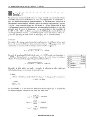 Ejemplo 3.13
Se determina el contenido de ácido acético en vinagre titulando con una solución estándar
(concentración conocida) de hidróxido de sodio hasta el punto final de fenolftaleína. Se
pesa una muestra de vinagre de aproximadamente 5 mL en una balanza analítica en un
pesafiltros (el aumento en peso representa el peso de la muestra) y se encuentra que pesa
5.0268 g. La incertidumbre al hacer una sola pesada es 0.2 mg. El hidróxido de sodio
se debe estandarizar con precisión (determinar su concentración) titulando pesos conocidos
de ftalato ácido de potasio de alta pureza, y tres de estas titulaciones dan molaridades de
0.1167, 0.1163 y 0.1164 M. Se usa un volumen de 36.78 mL de solución de hidróxido
de sodio para titular la muestra. La incertidumbre en la lectura de la bureta es 0.02 mL.
¿Cuál es el porcentaje de ácido acético en el vinagre y cuál es la incertidumbre?
Solución
Se requieren dos pesadas para obtener el peso de la muestra: la del frasco vacío y la del
frasco más la muestra. Cada una tiene una incertidumbre de 0.2 mg, y por tanto la in-
certidumbre del peso neto de la muestra (la diferencia de los dos pesos) es
La media de la molaridad del hidróxido de sodio es 0.1165 M y su desviación estándar es
0.0002 M. De igual modo, se necesitan dos lecturas de buretas (inicial y final) para
obtener el volumen de base dispensado, y la incertidumbre total es
Los moles de ácido acético son iguales a los moles de hidróxido de sodio usados para
titularlo, de modo que el porcentaje de ácido acético es
La incertidumbre en el peso molecular del ácido acético se supone que es insignificante
(en realidad se podría calcular con seis cifras para ser exacto).
1
2
3
4
5
6
A B
N1 0.1167
N2 0.1163
N3 0.1164
DESVEST: 0.000208
Celda B4:
DESVEST(B1:B3)
swt ( 0.2)2
( 0.2)2
0.3 mg
svol ( 0.02)2
( 0.02)2
0.03 mL
%HOAc
100%
5.119 ?%
(sM)rel 0.0017
(svol)rel 0.00082
(swt)rel 0.000060
0.3
5 026.8
0.03
36.78
0.0002
0.1165
(0.1165 0.0002)mmol mL 1
(36.78 0.03)mL 60.05(mg mmol 1
ácido acético)
(5 026.8 0.3) mg
3.9 LA PROPAGACIÓN DE ERRORES NO SÓLO ES ADITIVA 87
03Christian(065-123).indd 87
03Christian(065-123).indd 87 9/12/08 13:43:55
9/12/08 13:43:55
www.FreeLibros.me
 