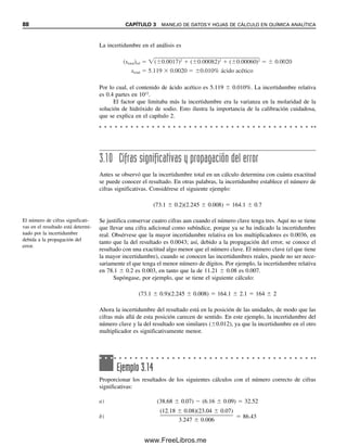 88 CAPÍTULO 3 MANEJO DE DATOS Y HOJAS DE CÁLCULO EN QUÍMICA ANALÍTICA
3.10 Cifras significativas y propagación del error
Antes se observó que la incertidumbre total en un cálculo determina con cuánta exactitud
se puede conocer el resultado. En otras palabras, la incertidumbre establece el número de
cifras significativas. Considérese el siguiente ejemplo:
(73.1  0.2)(2.245  0.008)  164.1  0.7
Se justifica conservar cuatro cifras aun cuando el número clave tenga tres. Aquí no se tiene
que llevar una cifra adicional como subíndice, porque ya se ha indicado la incertidumbre
real. Obsérvese que la mayor incertidumbre relativa en los multiplicadores es 0.0036, en
tanto que la del resultado es 0.0043; así, debido a la propagación del error, se conoce el
resultado con una exactitud algo menor que el número clave. El número clave (el que tiene
la mayor incertidumbre), cuando se conocen las incertidumbres reales, puede no ser nece-
sariamente el que tenga el menor número de dígitos. Por ejemplo, la incertidumbre relativa
en 78.1  0.2 es 0.003, en tanto que la de 11.21  0.08 es 0.007.
Supóngase, por ejemplo, que se tiene el siguiente cálculo:
(73.1  0.9)(2.245  0.008)  164.1  2.1  164  2
Ahora la incertidumbre del resultado está en la posición de las unidades, de modo que las
cifras más allá de esta posición carecen de sentido. En este ejemplo, la incertidumbre del
número clave y la del resultado son similares (0.012), ya que la incertidumbre en el otro
multiplicador es significativamente menor.
La incertidumbre en el análisis es
Por lo cual, el contenido de ácido acético es 5.119  0.010%. La incertidumbre relativa
es 0.4 partes en 1012
.
El factor que limitaba más la incertidumbre era la varianza en la molaridad de la
solución de hidróxido de sodio. Esto ilustra la importancia de la calibración cuidadosa,
que se explica en el capítulo 2.
(stotal)rel ( 0.0017)2
( 0.00082)2
( 0.00060)2
0.0020
stotal 5.119 0.0020 0.010% ácido acético
El número de cifras significati-
vas en el resultado está determi-
nado por la incertidumbre
debida a la propagación del
error.
Ejemplo 3.14
Proporcionar los resultados de los siguientes cálculos con el número correcto de cifras
significativas:
a) (38.68  0.07)  (6.16  0.09)  32.52
b)
(12.18  0.08)(23.04  0.07)

3.247  0.006
 86.43
03Christian(065-123).indd 88
03Christian(065-123).indd 88 9/12/08 13:43:56
9/12/08 13:43:56
www.FreeLibros.me
 