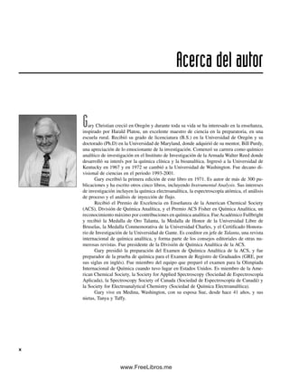 Gary Christian creció en Oregón y durante toda su vida se ha interesado en la enseñanza,
inspirado por Harald Platou, un excelente maestro de ciencia en la preparatoria, en una
escuela rural. Recibió su grado de licenciatura (B.S.) en la Universidad de Oregón y su
doctorado (Ph.D) en la Universidad de Maryland, donde adquirió de su mentor, Bill Purdy,
una apreciación de lo emocionante de la investigación. Comenzó su carrera como químico
analítico de investigación en el Instituto de Investigación de la Armada Walter Reed donde
desarrolló su interés por la química clínica y la bioanalítica. Ingresó a la Universidad de
Kentucky en 1967 y en 1972 se cambió a la Universidad de Washington. Fue decano di-
visional de ciencias en el periodo 1993-2001.
Gary escribió la primera edición de este libro en 1971. Es autor de más de 300 pu-
blicaciones y ha escrito otros cinco libros, incluyendo Instrumental Analysis. Sus intereses
de investigación incluyen la química electroanalítica, la espectroscopía atómica, el análisis
de proceso y el análisis de inyección de flujo.
Recibió el Premio de Excelencia en Enseñanza de la American Chemical Society
(ACS), División de Química Analítica, y el Premio ACS Fisher en Química Analítica, un
reconocimiento máximo por contribuciones en química analítica. FueAcadémico Fullbright
y recibió la Medalla de Oro Talanta, la Medalla de Honor de la Universidad Libre de
Bruselas, la Medalla Conmemorativa de la Universidad Charles, y el Certificado Honora-
rio de Investigación de la Universidad de Gante. Es coeditor en jefe de Talanta, una revista
internacional de química analítica, y forma parte de los consejos editoriales de otras nu-
merosas revistas. Fue presidente de la División de Química Analítica de la ACS.
Gary presidió la preparación del Examen de Química Analítica de la ACS, y fue
preparador de la prueba de química para el Examen de Registro de Graduados (GRE, por
sus siglas en inglés). Fue miembro del equipo que preparó el examen para la Olimpiada
Internacional de Química cuando tuvo lugar en Estados Unidos. Es miembro de la Ame-
rican Chemical Society, la Society for Applied Spectroscopy (Sociedad de Espectroscopía
Aplicada), la Spectroscopy Society of Canada (Sociedad de Espectroscopía de Canadá) y
la Society for Electroanalytical Chemistry (Sociedad de Química Electroanalítica).
Gary vive en Medina, Washington, con su esposa Sue, desde hace 41 años, y sus
nietas, Tanya y Taffy.
Acerca del autor
x
00Christian(i-xxiv)prelim.indd x
00Christian(i-xxiv)prelim.indd x 9/12/08 13:49:14
9/12/08 13:49:14
www.FreeLibros.me
 
