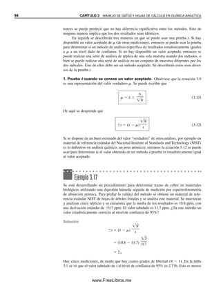 94 CAPÍTULO 3 MANEJO DE DATOS Y HOJAS DE CÁLCULO EN QUÍMICA ANALÍTICA
tonces se puede predecir que no hay diferencia significativa entre los métodos. Esto de
ninguna manera implica que los dos resultados sean idénticos.
En seguida se describirán tres maneras en que se puede usar una prueba t. Si hay
disponible un valor aceptado de  (de otras mediciones), entonces se puede usar la prueba
para determinar si un método de análisis específico da resultados estadísticamente iguales
a  a un nivel dado de confianza. Si no hay disponible un valor aceptado, entonces se
puede realizar una serie de análisis de réplica de una sola muestra usando dos métodos, o
bien se puede realizar una serie de análisis en un conjunto de muestras diferentes por los
dos métodos. Uno de ellos debe ser un método aceptado. Se describirán estos usos diver-
sos de la prueba t.
1. Prueba t cuando se conoce un valor aceptado. Obsérvese que la ecuación 3.9
es una representación del valor verdadero . Se puede escribir que
  x
 
ts

N

(3.11)
De aquí se desprende que
t  (x
  )
N


s
(3.12)
Si se dispone de un buen estimado del valor “verdadero” de otros análisis, por ejemplo un
material de referencia estándar del Nacional Institute of Standards and Technology (NIST)
(o lo definitivo en análisis químico, un peso atómico), entonces la ecuación 3.12 se puede
usar para determinar si el valor obtenido de un método a prueba es estadísticamente igual
al valor aceptado.
Ejemplo 3.17
Se está desarrollando un procedimiento para determinar trazas de cobre en materiales
biológicos utilizando una digestión húmeda seguida de medición por espectrofotometría
de absorción atómica. Para probar la validez del método se obtiene un material de refe-
rencia estándar NIST de hojas de árboles frutales y se analiza este material. Se muestrean
y analizan cinco réplicas y se encuentra que la media de los resultados es 10.8 ppm, con
una desviación estándar de 0.7 ppm. El valor tabulado es 11.7 ppm. ¿Da este método un
valor estadísticamente correcto al nivel de confianza de 95%?
Solución
t  (x
  )
N


s
 (10.8  11.7)
5


0.7
 2.9
Hay cinco mediciones, de modo que hay cuatro grados de libertad (N  1). En la tabla
3.1 se ve que el valor tabulado de t al nivel de confianza de 95% es 2.776. Esto es menos
03Christian(065-123).indd 94
03Christian(065-123).indd 94 9/12/08 13:43:58
9/12/08 13:43:58
www.FreeLibros.me
 