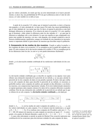 A partir de la ecuación 3.12, nótese que al mejorar la precisión, es decir, al hacerse
más pequeña s, el valor calculado de t se hace mayor. Por tanto, hay mayor probabilidad de
que el valor tabulado de t sea menor que éste. Es decir, al mejorar la precisión es más fácil
distinguir diferencias no aleatorias. Si se observa de nuevo la ecuación 3.12, esto significa
que al disminuir s debe reducir la diferencia entre los dos métodos (x
  ) para que la
diferencia se adjudique sólo a error aleatorio. Lo que esto significa es que comparando con-
juntos muy grandes de muestras, con una s más pequeña, casi siempre conducirá a una di-
ferencia estadísticamente significativa, aunque un resultado de esta naturaleza no necesaria-
mente es importante debido al gran número de muestras que describen mejor la población.
2. Comparación de las medias de dos muestras. Cuando se aplica la prueba t a
dos conjuntos de datos, en la ecuación 3.12 se reemplaza  por la media del segundo con-
junto. El valor recíproco de la desviación estándar de la media (N
/s) se reemplaza por la
de las diferencias entre las dos, la cual es (y esto puede demostrarse fácilmente):

N1N2

N1  N2
	sp
donde sp es la desviación estándar combinada de las mediciones individuales de dos con-
juntos:
t 
x
1  x
2

sp 
N1N2

N1  N2
(3.13)
La desviación estándar combinada que se describe en seguida se usa algunas veces para
obtener una estimación mejorada de la precisión de un método, y se usa para calcular la
precisión de los dos conjuntos de datos en una prueba t pareada. Es decir, más que confiar
en un solo conjunto de datos para describir la precisión de un método, en ocasiones es
preferible realizar varios conjuntos de análisis, por ejemplo en días diferentes o con distin-
tas muestras, con composiciones ligeramente variadas. Si el error indeterminado (aleatorio)
se supone igual para cada conjunto, entonces los datos de los conjuntos diferentes se pueden
combinar. Esto da una estimación más confiable de la precisión de un método que la que
se obtiene de un solo conjunto. La desviación estándar combinada sp está dada por
(3.14)
donde x
1, x
2, . . . , x
k son las medias de cada k conjuntos de análisis, y xi1, xi2, . . . , xik son
los valores individuales en cada conjunto. N es el número total de mediciones y es igual
a (N1  N2   