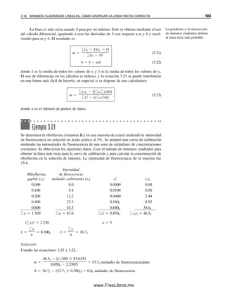 En lugar de comparar dos métodos usando una muestra se podrían comparar dos
muestras usando un solo método de análisis de manera idéntica a los ejemplos anteriores.
3. Prueba pareada t. En el laboratorio de química clínica a menudo se prueba un nuevo
método contra otro aceptado analizando varias muestras diferentes de composición ligera-
mente variable (dentro del intervalo fisiológico). En este caso, el valor t se calcula en una
forma ligeramente diferente. Se calcula la diferencia entre cada una de las mediciones
pareadas de cada muestra. Se calcula una diferencia promedio D
, y las desviaciones indi-
viduales de cada una con respecto a D
 se usan para calcular una desviación estándar, sd.
El valor t se calcula mediante
t 
D


sd
N
 (3.15)
sd 

(Di  D
)2

N  1
(3.16)
donde Di es la diferencia individual entre los dos métodos para cada muestra, considerando
el signo, y D
 es la media de todas las diferencias individuales.
Ejemplo 3.19
Se desarrolla un nuevo método analítico para determinar el nitrógeno de urea en la sangre
(BUN). Se desea determinar si este método difiere de manera significativa de un método
estándar para analizar un intervalo de concentraciones en muestra que se espera encontrar
en forma sistemática en el laboratorio. Se ha determinado que los dos métodos tienen
precisiones comparables. En seguida se dan dos conjuntos de resultados para un número
de muestras individuales.
Nuevo Método
método estándar
Muestra (mg/dL) (mg/dL) Di Di  D
 (Di  D
)2
A 10.2 10.5 0.3 0.6 0.36
B 12.7 11.9 0.8 0.5 0.25
C 8.6 8.7 0.1 0.4 0.16
D 17.5 16.9 0.6 0.3 0.09
E 11.2 10.9 0.3 0.0 0.00
F 11.5 11.1 0

.

4
 
0

.

1

0

.

0

1

 1.7  0.87
D
  0.28
Solución
sd 

0.87

6  1
 0.42
t 
0.28

0.42
 6
  1.63
El valor t tabulado al nivel de confianza 95% para cinco grados de libertad es 2.571. Por
tanto, tcalc  ttabla, y no hay diferencia significativa entre los dos métodos a este nivel de
confianza.
3.13 PRUEBAS DE SIGNIFICANCIA. ¿HAY DIFERENCIA? 97
03Christian(065-123).indd 97
03Christian(065-123).indd 97 9/12/08 13:44:00
9/12/08 13:44:00
www.FreeLibros.me
 