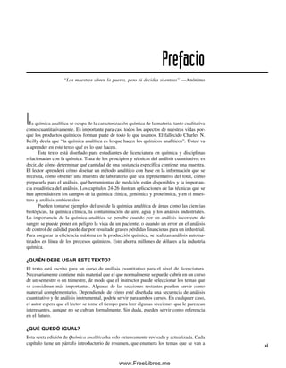 La química analítica se ocupa de la caracterización química de la materia, tanto cualitativa
como cuantitativamente. Es importante para casi todos los aspectos de nuestras vidas por-
que los productos químicos forman parte de todo lo que usamos. El fallecido Charles N.
Reilly decía que “la química analítica es lo que hacen los químicos analíticos”. Usted va
a aprender en este texto qué es lo que hacen.
Este texto está diseñado para estudiantes de licenciatura en química y disciplinas
relacionadas con la química. Trata de los principios y técnicas del análisis cuantitativo; es
decir, de cómo determinar qué cantidad de una sustancia específica contiene una muestra.
El lector aprenderá cómo diseñar un método analítico con base en la información que se
necesita, cómo obtener una muestra de laboratorio que sea representativa del total, cómo
prepararla para el análisis, qué herramientas de medición están disponibles y la importan-
cia estadística del análisis. Los capítulos 24-26 ilustran aplicaciones de las técnicas que se
han aprendido en los campos de la química clínica, genómica y proteómica, y en el mues-
treo y análisis ambientales.
Pueden tomarse ejemplos del uso de la química analítica de áreas como las ciencias
biológicas, la química clínica, la contaminación de aire, agua y los análisis industriales.
La importancia de la química analítica se percibe cuando por un análisis incorrecto de
sangre se puede poner en peligro la vida de un paciente, o cuando un error en el análisis
de control de calidad puede dar por resultado graves pérdidas financieras para un industrial.
Para asegurar la eficiencia máxima en la producción química, se realizan análisis automa-
tizados en línea de los procesos químicos. Esto ahorra millones de dólares a la industria
química.
¿QUIÉN DEBE USAR ESTE TEXTO?
El texto está escrito para un curso de análisis cuantitativo para el nivel de licenciatura.
Necesariamente contiene más material que el que normalmente se puede cubrir en un curso
de un semestre o un trimestre, de modo que el instructor puede seleccionar los temas que
se consideren más importantes. Algunas de las secciones restantes pueden servir como
material complementario. Dependiendo de cómo esté diseñada una secuencia de análisis
cuantitativo y de análisis instrumental, podría servir para ambos cursos. En cualquier caso,
el autor espera que el lector se tome el tiempo para leer algunas secciones que le parezcan
interesantes, aunque no se cubran formalmente. Sin duda, pueden servir como referencia
en el futuro.
¿QUÉ QUEDÓ IGUAL?
Esta sexta edición de Química analítica ha sido extensamente revisada y actualizada. Cada
capítulo tiene un párrafo introductorio de resumen, que enumera los temas que se van a
Prefacio
“Los maestros abren la puerta, pero tú decides si entras” —Anónimo
xi
00Christian(i-xxiv)prelim.indd xi
00Christian(i-xxiv)prelim.indd xi 9/12/08 13:49:15
9/12/08 13:49:15
www.FreeLibros.me
 