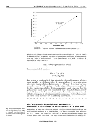 98 CAPÍTULO 3 MANEJO DE DATOS Y HOJAS DE CÁLCULO EN QUÍMICA ANALÍTICA
Por lo regular, una prueba en el nivel de confiabilidad del 95% se considera signifi-
cativa, en tanto que una en el nivel de confianza 99% es altamente significativa. Es decir,
cuanto menor sea el valor t calculado, mayor será la confianza de que no hay diferencia
significativa entre los dos métodos. Si se emplea un nivel de confianza demasiado bajo
(por ejemplo, 80%) hay riesgo de concluir erróneamente que hay una diferencia significa-
tiva entre dos métodos (error tipo I). Por otro lado, un nivel de confianza demasiado alto
requerirá que la diferencia sea demasiado grande para detectarla (error tipo II). Si un valor
t calculado es cercano al valor tabular de t en el nivel de confianza 95% se deben realizar
más pruebas para determinar en forma definitiva si los dos métodos son significativamente
diferentes.
3.14 Rechazo de un resultado: la prueba Q
Con frecuencia, cuando se realiza una serie de análisis de réplicas, uno de los resultados
parece diferir notablemente de los otros. Se tendrá que tomar una decisión entre rechazar
o retener el resultado. Por desgracia, no hay criterios uniformes que se puedan usar para
decidir si un resultado sospechoso se puede atribuir a un error accidental más que a una
variación casual. Es tentador eliminar los valores extremos de un conjunto de datos por-
que alterarán la estadística calculada de modo desfavorable; es decir, aumentarán la des-
viación estándar y la varianza (medidas de la dispersión), y pueden alterar sustancialmente
la media reportada. La única base confiable para el rechazo ocurre cuando es posible
decidir que se pudo haber cometido un error específico al obtener el resultado dudoso.
Ningún resultado debe retenerse en casos en los que ha ocurrido un error conocido en su
recolección.
La experiencia y el sentido común pueden servir como base práctica para juzgar la
validez de una observación particular, como sería una prueba estadística. A menudo, el
analista experimentado adquirirá una buena idea de la precisión que se debe esperar con
un método particular, y reconocerá cuándo es sospechoso un resultado específico.
Además, un analista que conoce la desviación estándar que se espera de un méto-
do puede rechazar un punto de los datos que caiga fuera de 2s o 2.5s de la media, por-
que hay aproximadamente una probabilidad en 20 o una probabilidad en 100 de que esto
ocurra.
Se ha sugerido y usado una amplia gama de pruebas estadísticas para determinar si
una observación se debe rechazar. En todas estas pruebas se establece un intervalo dentro
del cual deben caer las observaciones estadísticamente significativas. La dificultad en todas
ellas estriba en determinar cuál debe ser el intervalo. Si es demasiado pequeño, entonces
se rechazarán datos perfectamente válidos; y si es demasiado grande, entonces se retendrán
mediciones erróneas en una proporción de tiempo demasiado alta. La prueba Q es, entre
las diversas pruebas que se han sugerido, una de las más correctas estadísticamente para
un número bastante pequeño de observaciones, y se recomienda cuando es necesaria una
prueba. La relación Q se calcula ordenando los datos en forma decreciente. La diferencia
entre el número sospechoso y su más cercano vecino (a) se divide entre el intervalo (w),
es decir, la diferencia entre el número más alto y el más bajo. Se hace referencia a la figura
al margen, Q  a/w. Esta relación se compara con valores tabulados de Q. Si es igual o
mayor que el valor tabulado, la observación sospechosa se puede rechazar. Los valores
tabulados de Q a los niveles de confianza de 90, 95 y 99% se dan en la tabla 3.3. Si Q
excede el valor tabulado para un número dado de observaciones y un nivel dado de con-
fianza, la medición cuestionable se puede rechazar, por ejemplo con una confianza de 95%
de que haya algún error definido en esta medición.
Tercera ley de Finagle: En cual-
quier recolección de datos, la ci-
fra más obviamente correcta,
más allá de toda verificación, es
el error.
La prueba Q se usa para deter-
minar si un punto “descarriado”
se debe a un error determinado.
Si no es así, entonces cae dentro
del error aleatorio esperado y se
debe retener.
Q =
a
a
w
w
“Y ahora, la secuencia de acon-
tecimientos sin un orden especí-
fico.”
—Dan Rather, locutor noticioso
de televisión.
03Christian(065-123).indd 98
03Christian(065-123).indd 98 9/12/08 13:44:00
9/12/08 13:44:00
www.FreeLibros.me
 