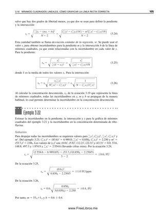 Para un pequeño número de mediciones (por ejemplo, tres a cinco), la discrepancia
de la medición debe ser bastante grande antes de que se pueda rechazar por este criterio
y es probable que se puedan retener resultados erróneos. Esto provocaría un cambio sig-
nificativo en la media aritmética porque la media está fuertemente influida por un valor
discordante. Por esta razón, se ha sugerido que debe reportarse la mediana en vez de la
media cuando no se puede rechazar un número discordante de un pequeño número de
mediciones. La mediana es el resultado medio de un número impar de resultados, o el
promedio del par central para un número par, cuando están ordenados por orden de mag-
nitud. La mediana tiene la ventaja de que no se encuentra indebidamente influida por un
valor muy desviado. En el ejemplo anterior, la mediana se podía tomar como el promedio
de los dos valores medios; [ (106  107)/2  106]. Esto se compara con una media de
108, que está más influida por el número sospechoso.
Se sugiere el siguiente procedimiento para la interpretación de los datos de tres a
cinco mediciones, si la precisión es considerablemente peor que la esperada, y si una de
las observaciones es bastante diferente de las otras del conjunto.
Tabla 3.3
Cociente de rechazo, Q, a diferentes niveles de confianzaa
Núm. de
Nivel de confianza
observaciones Q90 Q95 Q99
3 0.941 0.970 0.994
4 0.765 0.829 0.926
5 0.642 0.710 0.821
6 0.560 0.625 0.740
7 0.507 0.568 0.680
8 0.468 0.526 0.634
9 0.437 0.493 0.598
10 0.412 0.466 0.568
15 0.338 0.384 0.475
20 0.300 0.342 0.425
25 0.277 0.317 0.393
30 0.260 0.298 0.372
a
Adaptado de D. B. Rorabacher, Anal. Chem., 63(1991) 139.
Se debe reportar la mediana
cuando un punto discordante
claramente no se puede recha-
zar.
Ejemplo 3.20
Se informó el siguiente conjunto de análisis de cloruro en alícuotas separadas de un suero
combinado: 103, 106, 107 y 114 meq/L. Un valor resulta sospechoso. Determinar si se
puede atribuir a error accidental en el nivel de confianza de 95 por ciento.
Solución
El resultado sospechoso es 114 meq/L. Difiere de su vecino más cercano, 107 meq/L, en
7 meq/L. El intervalo es de 114 a 103, es decir, 11 meq/L. Por tanto, Q es 7/11  0.64.
El valor tabulado para cuatro observaciones es 0.829. Como el Q calculado es menor que
el Q tabulado, el número sospechoso se puede atribuir a error aleatorio y no se debe re-
chazar.
3.14 RECHAZO DE UN RESULTADO: LA PRUEBA Q 99
03Christian(065-123).indd 99
03Christian(065-123).indd 99 9/12/08 13:44:01
9/12/08 13:44:01
www.FreeLibros.me
 