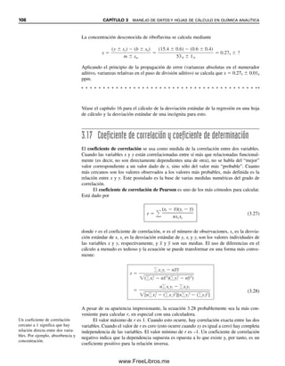 100 CAPÍTULO 3 MANEJO DE DATOS Y HOJAS DE CÁLCULO EN QUÍMICA ANALÍTICA
La prueba Q no se debe aplicar a tres puntos de datos si dos son idénticos. En ese
caso, la prueba casi siempre indica rechazo del tercer valor, sin importar la magnitud de
la desviación, porque a es igual a w, y Qcalc es siempre igual a 1. Lo mismo se aplica,
obviamente, para tres puntos de datos idénticos en cuatro mediciones, y así sucesiva-
mente.
3.15 Estadística para conjuntos pequeños de datos
En secciones anteriores se han explicado formas de estimar, para una población normal-
mente distribuida, el valor central (media, x
), la dispersión de resultados (desviación es-
tándar, s) y los límites de confianza (prueba t). Estos valores estadísticos son estrictamente
válidos para una población grande. En química analítica por lo regular se manejan menos
de 10 resultados, y para un análisis dado, quizá 2 o 3. Para tales conjuntos pequeños de
datos pueden ser más adecuados otros estimados.
La prueba Q de la sección anterior está diseñada para pequeños conjuntos de datos,
y ahí se mencionaron algunas reglas para manejar resultados sospechosos.
LA MEDIANA PUEDE SER MEJOR QUE LA MEDIA
La mediana M se puede usar como un estimado del valor central. Tiene la ventaja de que
no está notablemente influida por valores externos (discordantes) que sí influyen notable-
mente en la media, x
. En la tabla 3.4 se da la eficiencia de M, que se define como la re-
lación de las varianzas de distribución de muestras de estas dos estimaciones del valor
medio “verdadero”, y se simboliza mediante EM. Varía desde 1 para sólo dos observaciones
(donde la mediana es necesariamente idéntica a la media) hasta 0.64 para números grandes
de observaciones. El valor numérico de la eficiencia implica que la mediana de, por ejem-
plo, 100 observaciones donde la eficiencia es esencialmente 0.64, aporta tanta información
acerca del valor central de la población como la media calculada a partir de 64 observa-
ciones. La mediana de 10 observaciones es tan eficiente para aportar la información como
la media de 10  0.71  7 observaciones. Lo deseable puede ser usar la mediana para
evitar decidir si existe un error grande, es decir, hacer uso de la prueba Q. Se ha demostrado
que para tres observaciones de una población normal, la mediana es mejor que la media
de los dos mejores valores de los tres (los dos más próximos).
1. Estimar la precisión que se puede esperar razonablemente para el método al
decidir si un número dado es realmente cuestionable. Obsérvese que, para tres
mediciones con dos de los puntos muy cercanos, es probable que falle la prueba
Q (véase el párrafo siguiente).
2. Se verifican los datos que llevan al número sospechoso para ver si se puede
identificar un error definido.
3. Si no se pueden recabar nuevos datos se hace una prueba Q.
4. Si la prueba Q indica retención del número discordante se considera reportar la
mediana en vez de la media para un pequeño conjunto de datos.
5. Como último recurso, se hace otro análisis. La concordancia del nuevo resultado
con los datos aparentemente válidos antes recabados apoyará la opinión de que
se debe rechazar el resultado sospechoso. Se debe evitar, sin embargo, hacer
continuamente experimentos hasta obtener la respuesta “correcta”.
La estadística de poblaciones
grandes no se aplica estricta-
mente para pequeñas poblacio-
nes.
La mediana puede ser más re-
presentativa del valor verdadero
que la media para números pe-
queños de mediciones.
03Christian(065-123).indd 100
03Christian(065-123).indd 100 9/12/08 13:44:01
9/12/08 13:44:01
www.FreeLibros.me
 