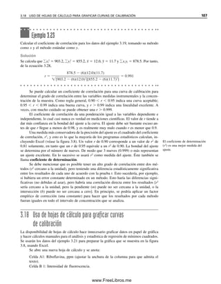 DISPERSIÓN EN LUGAR DE DESVIACIÓN ESTÁNDAR
La dispersión R para un pequeño conjunto de mediciones es altamente eficiente para des-
cribir el espectro en el que se ubican los resultados. La eficiencia de la dispersión ER que
se muestra en la tabla 3.4 es prácticamente idéntica a la de la desviación estándar para
cuatro mediciones o menos. Esta alta eficiencia relativa se debe al hecho de que la des-
viación estándar es una estimación deficiente de la dispersión para un número pequeño de
observaciones, aunque sigue siendo la mejor estimación conocida para un conjunto dado
de datos. Para convertir la dispersión a una medición de la variación en la que se encuen-
tran los datos que sea independiente del número de observaciones, se debe multiplicar por
el factor de desviación, K, dado en la tabla 3.4. Este factor ajusta la dispersión R de modo
que refleje en promedio la desviación estándar de la población, que se representa por s:
sr  RKR (3.17)
En el ejemplo 3.9, la desviación estándar de los cuatro pesos es 0.69 mg. La dispersión es
1.6 mg. Multiplicando por KR para cuatro observaciones, sr  1.6 mg  0.49  0.78 mg. Al
aumentar N, la eficiencia de la dispersión disminuye en relación con la desviación estándar.
La mediana M se puede usar para calcular la desviación estándar, con objeto de
reducir al mínimo la influencia de valores externos. Tomando de nuevo el ejemplo 3.9, la
desviación estándar calculada usando la mediana, 29.8, en lugar de la media en la ecuación
3.2, es 0.73 mg en lugar de 0.69 mg.
LÍMITES DE CONFIANZA USANDO LA DISPERSIÓN
Los límites de confianza se podrían calcular usando sr que se obtuvo de la dispersión, en
lugar de s en la ecuación 3.9, y una tabla t correspondiente pero diferente. Sin embargo,
es más conveniente calcular los límites directamente de la dispersión como
Nivel de confianza  x
  Rtr (3.18)
El factor para convertir R a sr se ha incluido en la cantidad, tr, que se tabula en la tabla
3.4 para niveles de confianza de 99 y 95%. El límite de confianza calculado en el nivel de
confianza 95% en el ejemplo 3.15 usando la ecuación 3.18 es 93.50  0.19 (1.3)  93.50
 0.25% Na2CO3.
La dispersión es una medida de
la variación de resultados tan
buena como la desviación están-
dar para cuatro mediciones o
menos.
Tabla 3.4
Eficiencias y factores de conversión para 2 a 10 observacionesa
Factor de
Factor de confianza
Núm. de
Eficiencia
desviación de
de la dispersión (t)
observaciones De la mediana, EM Del intervalo, ER la dispersión, KR tr0.95 tr0.99
2 1.00 1.00 0.89 6.4 31.83
3 0.74 0.99 0.59 1.3 3.01
4 0.84 0.98 0.49 0.72 1.32
5 0.69 0.96 0.43 0.51 0.84
6 0.78 0.93 0.40 0.40 0.63
7 0.67 0.91 0.37 0.33 0.51
8 0.74 0.89 0.35 0.29 0.43
9 0.65 0.87 0.34 0.26 0.37
10 0.71 0.85 0.33 0.23 0.33
 0.64 0.00 0.00 0.00 0.00
a
Adaptada de R. B. Dean y W. J. Dixon, Anal. Chem., 23(1951) 636.
3.15 ESTADÍSTICA PARA CONJUNTOS PEQUEÑOS DE DATOS 101
03Christian(065-123).indd 101
03Christian(065-123).indd 101 9/12/08 13:44:02
9/12/08 13:44:02
www.FreeLibros.me
 