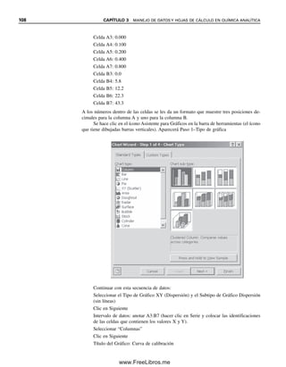 102 CAPÍTULO 3 MANEJO DE DATOS Y HOJAS DE CÁLCULO EN QUÍMICA ANALÍTICA
3.16 Mínimos cuadrados lineales. Cómo graficar
la línea recta correcta
El analista enfrenta a menudo la necesidad de graficar datos que caen en una línea recta,
como en una curva de calibración analítica. La graficación, es decir el ajuste de curva, tiene
gran importancia para obtener datos analíticos. Es la curva de calibración la que se usa para
calcular la concentración desconocida. La predictibilidad y la congruencia de la línea recta
determina la exactitud del cálculo de la incógnita. Todas las mediciones tienen un grado de
incertidumbre, y lo mismo sucede con la línea recta graficada. La graficación se hace a
menudo en forma intuitiva; es decir, simplemente trazando “a ojo” la mejor línea recta, co-
locando una regla a través de los puntos que, invariablemente, tienen alguna dispersión. Una
mejor forma es aplicar la estadística para definir el mejor acomodo de los datos a una línea
recta. La disponibilidad de funciones estadísticas en hojas de cálculo hace sencillo llevar a
cabo ajustes a líneas rectas o incluso no lineales. Así pues, en primera instancia se revisarán
los cálculos que se llevan a cabo en el acomodo de curvas y la evaluación estadística.
Si se supone una relación de línea recta, entonces los datos deben obedecer a la
ecuación
y  mx  b (3.19)
donde y es la variable dependiente, x es la variable independiente, m es la pendiente de la
curva, y b es la intersección con el eje de ordenadas (y); y normalmente es la variable me-
dida, la cual se grafica como función de la variable x (véase la figura 3.7). En una curva de
calibración de un espectrofotómetro, y representaría las absorbencias medidas y x las con-
centraciones de los estándares. El problema, entonces, es establecer valores para m y b.
GRÁFICAS DE CUADRADOS MÍNIMOS
Se puede demostrar estadísticamente que la mejor línea recta a través de una serie de
puntos experimentales es la línea para la cual la suma de los cuadrados de las desviacio-
nes (los residuales) de los puntos de la línea es mínima. Esto se conoce como método de
los mínimos cuadrados. Si x es la variable fija (por ejemplo, la concentración) y y es la
variable medida (la absorbencia en una medición espectrofotométrica, el área de máximos
en una medición cromatográfica, etc.), entonces será de interés la desviación vertical de y
desde la línea a un valor dado de x (xi). Si y1 es el valor en la línea, éste es igual a mxi 
b. El cuadrado de la suma de las diferencias, S, es entonces
S  (yi  yl)2
 [yi  (mxi  b)]2
(3.20)
La ecuación supone que no hay error en x, la variable independiente.
“Si se requiere un ajuste a una
línea recta, obtenga sólo dos
puntos de datos.”
—Anónimo.
0
0
y
(variable
dependiente)
x (variable independiente)
residual = yi − (mxi + b)
y = mx + b
pendiente = m =
intersección y = b = y − mx
xi
yi
Δx
Δy
Δx
Δy
x
y − b
Figura 3.7. Gráfica de línea recta.
03Christian(065-123).indd 102
03Christian(065-123).indd 102 9/12/08 13:44:02
9/12/08 13:44:02
www.FreeLibros.me
 