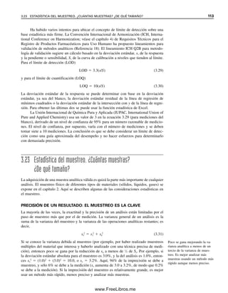 El coeficiente de determinación
(r2
) es una mejor medida del
ajuste.
Ejemplo 3.23
Calcular el coeficiente de correlación para los datos del ejemplo 3.19, tomando su método
como x y el método estándar como y.
Solución
Se calcula que xi
2
 903.2, yi
2
 855.2, x
  12.0, y
  11.7 y xiyi  878.5. Por tanto,
de la ecuación 3.28,
r 0.991
878.5 (6)(12.0)(11.7)
[903.2 (6)(12.0)2
][855.2 (6)(11.7)2
]
3.18 USO DE HOJAS DE CÁLCULO PARA GRAFICAR CURVAS DE CALIBRACIÓN 107
Se puede calcular un coeficiente de correlación para una curva de calibración para
determinar el grado de correlación entre las variables medidas instrumentales y la concen-
tración de la muestra. Como regla general, 0.90 	 r 	 0.95 indica una curva aceptable;
0.95 	 r 	 0.99 indica una buena curva, y r  0.99 indica una linealidad excelente. A
veces, con mucho cuidado se puede obtener una r  0.999.
El coeficiente de correlación da una ponderación igual a las variables dependiente e
independiente, lo cual casi nunca es verdad en mediciones científicas. El valor de r tiende a
dar más confianza en la bondad del ajuste a la curva. El ajuste debe ser bastante escaso an-
tes de que r llegue a menos de 0.98, y es realmente muy malo cuando r es menor que 0.9.
Una medida más conservadora de la precisión del ajuste es el cuadrado del coeficiente
de correlación, r2
, y esto es lo que la mayoría de los programas estadísticos calculan, in-
cluyendo Excel (véase la figura 3.8). Un valor r de 0.90 corresponde a un valor de r2
de
0.81 solamente, en tanto que un r de 0.95 equivale a un r2
de 0.90. La bondad del ajuste
se determina por el número de nueves. De modo que 3 nueves (0.999) o más representan
un ajuste excelente. En lo sucesivo se usará r2
como medida del ajuste. Éste también se
llama coeficiente de determinación.
Se debe mencionar que es posible tener un alto grado de correlación entre dos mé-
todos (r2
cercano a la unidad), pero teniendo una diferencia estadísticamente significativa
entre los resultados de cada uno de acuerdo con la prueba t. Esto sucedería, por ejemplo,
si hubiera un error constante determinado en un método. Esto haría las diferencias signi-
ficativas (no debidas al azar), pero habría una correlación directa entre los resultados [r2
sería cercano a la unidad, pero la pendiente (m) puede no ser cercana a la unidad, o la
intersección (b) puede no ser cercana a cero]. En principio, se podría aplicar un factor
empírico de corrección (una constante) para hacer que los resultados por cada método
fueran iguales en todo el intervalo de concentración que se analiza.
3.18 Uso de hojas de cálculo para graficar curvas
de calibración
La disponibilidad de hojas de cálculo hace innecesario graficar datos en papel de gráfica
y hacer cálculos manuales para el análisis y estadística de regresión de mínimos cuadrados.
Se usarán los datos del ejemplo 3.21 para preparar la gráfica que se muestra en la figura
3.8, usando Excel.
Se abre una nueva hoja de cálculo y se anota:
Celda A1: Riboflavina, ppm (ajustar la anchura de la columna para que admita el
texto).
Celda B 1: Intensidad de fluorescencia.
03Christian(065-123).indd 107
03Christian(065-123).indd 107 9/12/08 13:44:05
9/12/08 13:44:05
www.FreeLibros.me
 
