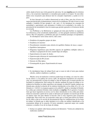 xii PREFACIO
cubrir, dando al lector una visión general de cada tema. Se usan negritas para los términos
clave, y las ecuaciones importantes se encuadran para ayudar en el repaso. Se usan abun-
dantes notas marginales para destacar más los conceptos importantes y ayudar en el re-
paso.
Se hace hincapié en el análisis dimensional en todo el libro, para dar al lector una
mejor percepción para el planteamiento correcto de los problemas. En todo el texto se usan
unidades o símbolos SI (por ejemplo L, mL, mol y s). Se introducen los conceptos de
normalidad y equivalentes, pero permanece el énfasis en la molaridad y los moles. La
presentación de normalidad se hace de manera que permite ignorarla si el instructor decide
no revisarla.
Los Problemas y las Referencias se agrupan por tema para facilitar su asignación.
Las referencias se han actualizado ampliamente, y se han agregado numerosos problemas
nuevos. Hay 673 preguntas y problemas para que el estudiante practique al responderlos.
Se introdujeron varios temas nuevos, tales como:
● Estadística de pequeños grupos de datos
● Estadística de muestreo
● Procedimiento sistemático para cálculos de equilibrio (balance de masa y cargas)
● Equilibrios heterogéneos
● Diagramas logarítmicos para describir especies de equilibrios múltiples (ahora se
introduce la preparación de éstos usando hojas de trabajo).
● Espectrómetros de matriz de diodos
● Espectroscopía infrarroja de transformada de Fourier
● Espectroscopía de IR cercano
● Sensores de fibra óptica
● Cromatografía de gases: Espectrometría de masas
Asimismo:
● Se introdujeron hojas de trabajo Excel, que se usan en todo el texto para realizar
cálculos, análisis estadísticos y gráficas.
Muchas curvas de titulación se derivan usando hojas de trabajo, así como los cálcu-
los de valores ␣ y las gráficas de curvas ␣-pH y de diagramas logarítmicos de concentra-
ción. Las presentaciones en hojas de trabajo se dan de manera que el usuario perciba con
facilidad su configuración. Para realizar los cálculos mediante las hojas de trabajo se in-
troducen las fórmulas en celdas específicas; por ejemplo, la celda B11 puede contener una
fórmula para calcular la relación de los números introducidos en las celdas A2 y A3, y la
fórmula es (⫽A2/A3). La respuesta aparece en la celda B11, donde se introdujo la fórmula.
Las celdas que contienen fórmulas están resaltadas en negritas. Por lo general, el usuario
tiene que hacer ingeniería en reversa con los datos introducidos en las celdas para deter-
minar las ecuaciones a partir de las cuales se derivaron; por ejemplo, la ecuación que divide
un número entre otro para obtener la fracción. Esto es muy engorroso para ecuaciones
complicadas. Para evitar esto, las ecuaciones reales que se usaron para derivar las fórmu-
las de celda se dan en la sección de documentación bajo las configuraciones de las hojas
de trabajo; la fórmula que se debe introducir en la celda con número identificado se da
exactamente debajo de la ecuación. El lector entenderá y apreciará mejor esto cuando
comience a estudiar el uso de las hojas de trabajo.
● Incluye un capítulo sobre buenas prácticas de laboratorio: “Certeza de calidad de las
mediciones analíticas”.
00Christian(i-xxiv)prelim.indd xii
00Christian(i-xxiv)prelim.indd xii 9/12/08 13:49:15
9/12/08 13:49:15
www.FreeLibros.me
 