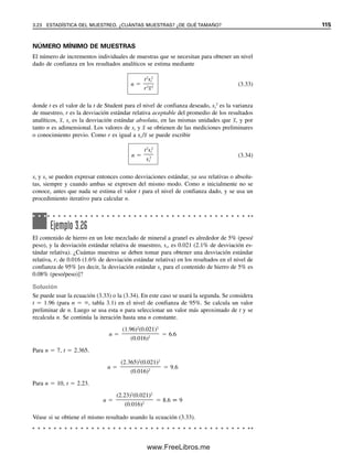 Eje de valores (X): anotar Riboflavina
Eje de valores (Y): anotar Intensidad de fluorescencia
Líneas de división: se remueve la selección de Líneas principales
Leyenda: se remueve Mostrar leyenda
Rótulos de datos: ninguno (se prueba “Mostrar Valores” y se observan los datos
introducidos en cada punto de la línea)
Clic en Siguiente
Clic en Una hoja nueva: Gráfico 1
Clic en Finalizar.
La gráfica de calibración está trazada en una nueva hoja de Excel.
Ahora se desea ingresar la ecuación de mínimos cuadrados y el valor r2
. Hacer clic
sobre la figura y aparecerá Gráfico en la barra de herramienta. Hacer clic en Gráfico y
continuar:
Hacer clic en Agregar línea de tendencia
Lineal
Opciones
Mostrar Ecuación en Gráfico
Mostrar Valor de R cuadrada en Gráfico
Clic en Aceptar
Ahora aparece la gráfica. Se hace clic en ella para remover los marcadores de extremos.
Se puede mover a la izquierda la ecuación sobre la línea a la izquierda y amplificarla. Se
hace clic en la ecuación. Se destaca con pequeños cuadros. Se hace clic en la esquina y
se arrastra a la izquierda hacia abajo de la línea. Se puede aumentar el tamaño de la letra.
Se hace clic en Formato: seleccione Rótulos de Datos: Fuente. Seleccionar el tamaño 14
y clic en Aceptar. Arrastrar la ecuación más cerca de la línea. También se puede aumentar
el tamaño de letra de los rótulos siguiendo los mismos pasos, así como para el título.
Para eliminar el fondo gris se hace clic en el área gris y luego en Formato: Área de
trazado. Se hace clic en el cuadro de color blanco y luego en Aceptar. La gráfica que se
ha preparado tendrá un aspecto similar al de la figura 3.8.
Cuando se prepare la gráfica se pueden seleccionar inicialmente las celdas que se
quiere graficar (A3:B7), y las ubicaciones se colocarán automáticamente en el Intervalo de
Datos. En lugar de colocar la gráfica en una nueva hoja se pudo haber seleccionado Como
objeto en Hoja 1. Esto la habría colocado en la hoja de cálculo en la que se anotaron los
datos. Se puede ajustar su posición y tamaño haciendo clic en ella y arrastrando las esqui-
nas. La figura 3.9 muestra la gráfica insertada en la hoja de cálculo. Intentar esto. Una vez
que se tiene la gráfica insertada en la hoja de cálculo, ésta se convierte en un trazado ge-
nérico para nuevos datos; es decir, si se cambian los datos en las columnas A y B, auto-
máticamente se grafica una nueva línea. Intentar esto. (Se debe guardar la hoja de cálculo/
gráfica original y renombrar la nueva.) Se puede imprimir sólo la gráfica haciendo clic en
ella para seleccionarla.
3.19 Pendiente, intersección y coeficiente de determinación
Se pueden usar las funciones estadísticas de Excel para calcular la pendiente y la intersec-
ción para una serie de datos y el valor R2
sin gráfica. Se abre una nueva hoja de cálculo
y se anotan los datos de calibración del ejemplo 3.21, como en la figura 3.9, en las celdas
A3:B7. En la celda A9 se anota Intersección; en la celda A10, Pendiente, y en la celda
A11, R2
. Se selecciona la celda B9, se hace clic en fx:Estadística, y se baja hasta INTER-
SECCIÓN bajo Nombre de la función, y se hace clic en Aceptar. Para x conocidas, se
anota el bloque A3:A7, y para las y conocidas, B3:B7. Se hace clic en Aceptar y aparece
3.19 PENDIENTE, INTERSECCIÓN Y COEFICIENTE DE DETERMINACIÓN 109
03Christian(065-123).indd 109
03Christian(065-123).indd 109 9/12/08 13:44:06
9/12/08 13:44:06
www.FreeLibros.me
 