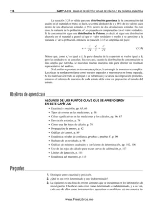 110 CAPÍTULO 3 MANEJO DE DATOS Y HOJAS DE CÁLCULO EN QUÍMICA ANALÍTICA
la intersección en la celda B9. Ahora se repite, seleccionando la celda B10, bajando hasta
Pendiente e introduciendo los mismos bloques. La pendiente aparece en la celda B10. Se
repite de nuevo, seleccionando la celda B11 y bajando hasta RAÍZ. Aparece R2
en la celda
B11. Comparar con los valores de la figura 3.9.
3.20 LINEST para estadísticas adicionales
El programa LINEST de Excel (en español, ESTIMACIÓN.LINEAL) permite obtener
rápidamente diversas funciones estadísticas para un conjunto de datos, en particular la
pendiente y su desviación estándar, la intersección con el eje y su desviación estándar, el
coeficiente de determinación y el error estándar de la estimación, además de otras funcio-
nes que no se tratarán ahora. Estimación.lineal (Linest) calcula automáticamente un total
de 10 funciones en dos columnas de la hoja de cálculo.
Abrir una nueva hoja de cálculo y anotar los datos de calibración del ejemplo 3.21,
como se hizo antes, en las celdas A3:B7. Referirse a la figura 3.10. Los datos estadísticos
se colocarán en 10 celdas que se van a rotular como se indica a continuación. Los datos se
colocarán en las celdas B9:C13. Insertar los rótulos como sigue:
Celda A9: pendiente
Celda A10: desv.est.
Celda A11: R2
Celda A12: F
Celda A13: suma. regr. cuad.
Celda D9: intersec.
Celda D10: desv.est.
Celda D11: error est. de estim.
Celda D12: grad.lib.
Celda D13: suma cuad.resid.
1
2
3
4
5
6
7
8
9
10
11
12
13
14
15
16
17
18
A B C D E F G
Riboflavina, ppm Intensidad de fluorescencia
0.000 0.0
0.100 5.8
0.200 12.2
0.400 22.3
0.800 43.3
Curva de calibración
y = 53.75x + 0.595
R2
= 0.9989
0.0
5.0
10.0
15.0
20.0
25.0
30.0
35.0
40.0
45.0
50.0
0.000 0.200 0.400 0.600 0.800 1.000
Riboflavina, ppm
Intensidad
de
fluorescencia
Figura 3.9. Curva de calibración insertada en la hoja de cálculo (Hoja 1).
03Christian(065-123).indd 110
03Christian(065-123).indd 110 9/12/08 13:44:06
9/12/08 13:44:06
www.FreeLibros.me
 