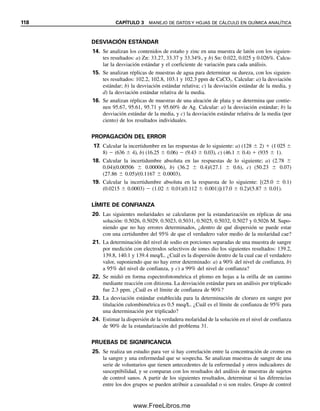112 CAPÍTULO 3 MANEJO DE DATOS Y HOJAS DE CÁLCULO EN QUÍMICA ANALÍTICA
6.0 div
Figura 3.11. Nivel de ruido pico a pico como base para el límite de detección. Las fluctuacio-
nes de fondo representan las señales de fondo registradas continuamente, y la medición de ana-
lito está representada por la señal de picos. Una señal de analito “detectable” sería de 12
divisiones sobre una línea trazada a través del promedio de las fluctuaciones de la línea base.
quedan determinados por la precisión del método. Todos los métodos instrumentales tienen
un grado de ruido asociado con la medición que limita la cantidad de analito que se puede
detectar. El ruido se refleja en la precisión de la réplica en blanco o señal de fondo, y el
ruido puede aparecer incluso cuando no hay señal significativa de réplica en blanco. Esto
puede deberse a fluctuaciones en la corriente oscura de un tubo fotomultiplicador, parpadeo
de la flama en un instrumento de absorción atómica, y otros factores.
El límite de detección es el nivel más bajo de concentración que se puede determinar
como estadísticamente diferente de una muestra blanco de un analito. Hay numerosas
formas en que se han definido los límites de detección. Por ejemplo, la concentración que
da dos veces el ruido pico a pico de una serie de mediciones de señal de fondo (o de una
señal de fondo registrada continuamente) se puede tomar como el límite de detección (véase
la figura 3.11). Un límite de detección generalmente aceptado es la concentración que da
una señal de tres veces la desviación estándar de la señal de fondo.
La concentración que da una se-
ñal igual a tres veces la desvia-
ción estándar del fondo por lo
general se toma como el límite
de detección.
Ejemplo 3.24
Se hace una serie de mediciones secuenciales de absorbencias de línea base para determi-
nar la pureza de aspirinas en tabletas usando una solución en blanco. Las lecturas de ab-
sorbencia son 0.002, 0.000, 0.008, 0.006 y 0.003. Una solución estándar de 1 ppm de
aspirina da una lectura de absorbencia de 0.051. ¿Cuál es el límite de detección?
Solución
La desviación estándar de las lecturas en blanco es 0.0032 unidades de absorbencia, y
la media de las lecturas en blanco es 0.004 unidades de absorbencia. El límite de detección
es la concentración de analito que da una lectura de 3  0.0032  0.0096 unidades de
absorbencia por encima de la señal blanco. La lectura neta para el estándar es 0.051 
0.004  0.047. El límite de detección correspondería a 1 ppm (0.0096/0.047)  0.2 ppm,
y daría una lectura de absorbencia total de 0.0096  0.004  0.014.
La precisión en el límite de detección es por definición alrededor del 33%. Para medicio-
nes cuantitativas, las concentraciones deben ser por lo menos 10 veces el límite de detec-
ción (2 ppm en el ejemplo anterior).
03Christian(065-123).indd 112
03Christian(065-123).indd 112 9/12/08 13:44:07
9/12/08 13:44:07
www.FreeLibros.me
 