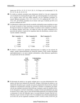 Ha habido varios intentos para ubicar el concepto de límite de detección sobre una
base estadística más firme. La Convención Internacional de Armonización (ICH, Interna-
tional Conference on Harmonization; véase el capítulo 4) de Requisitos Técnicos para el
Registro de Productos Farmacéuticos para Uso Humano ha propuesto lineamientos para
validación de métodos analíticos (Referencia 18). El lineamiento ICH Q2B para metodo-
logía de validación sugiere un cálculo basado en la desviación estándar, s, de la respuesta
y la pendiente o sensibilidad, S, de la curva de calibración a niveles que tienden al límite.
Para el límite de detección (LOD)
LOD  3.3(s/S) (3.29)
y para el límite de cuantificación (LOQ)
LOQ  10(s/S) (3.30)
La desviación estándar de la respuesta se puede determinar con base en la desviación
estándar, ya sea del blanco, la desviación estándar residual de la línea de regresión de
mínimos cuadrados o la desviación estándar de la intersección con y de la línea de regre-
sión. Para obtener las últimas dos se puede usar la función estadística de Excel.
La Unión Internacional de Química Pura y Aplicada (IUPAC, International Union of
Pure and Applied Chemistry) usa un valor de 3 en la ecuación 3.29 (para mediciones del
blanco), derivado de un nivel de confianza de 95% para un número razonable de medicio-
nes. El nivel de confianza, por supuesto, varía con el número de mediciones y se deben
tomar siete a 10 mediciones. La conclusión es que se debe considerar un límite de detec-
ción como una guía aproximada del desempeño y no hacer esfuerzos para determinarlo
con demasiada precisión.
3.23 Estadística del muestreo. ¿Cuántas muestras?
¿De qué tamaño?
La adquisición de una muestra analítica válida es quizá la parte más importante de cualquier
análisis. El muestreo físico de diferentes tipos de materiales (sólidos, líquidos, gases) se
expone en el capítulo 2. Aquí se describen algunas de las consideraciones estadísticas en
el muestreo.
PRECISIÓN DE UN RESULTADO: EL MUESTREO ES LA CLAVE
La mayoría de las veces, la exactitud y la precisión de un análisis están limitadas por el
paso de muestreo más que por el de medición. La varianza general de un análisis es la
suma de la varianza del muestreo y la varianza de las operaciones analíticas restantes; es
decir,
so
2
 ss
2
 sa
2
(3.31)
Si se conoce la varianza debida al muestreo (por ejemplo, por haber realizado muestreos
múltiples del material que interesa y haberlo analizado con una técnica precisa de medi-
ción), entonces poco se gana por la reducción de sa a menos de 1
⁄3 de Ss. Por ejemplo, si
la desviación estándar absoluta para el muestreo es 3.0%, y la del análisis es 1.0%, enton-
ces so
2
 (1.0)2
 (3.0)2
 10.0, o so  3.2%. Aquí, 94% de la imprecisión se debe a
muestreo, y sólo 6% se debe a la medición (so aumenta de 3.0 a 3.2%, de modo que 0.2%
se debe a la medición). Si la imprecisión del muestreo es relativamente grande, es mejor
usar un método más rápido, menos preciso y analizar más muestras.
Poco se gana mejorando la va-
rianza analítica a menos de un
tercio de la varianza de mues-
treo. Es mejor analizar más
muestras usando un método más
rápido aunque menos preciso.
3.23 ESTADÍSTICA DEL MUESTREO. ¿CUÁNTAS MUESTRAS? ¿DE QUÉ TAMAÑO? 113
03Christian(065-123).indd 113
03Christian(065-123).indd 113 9/12/08 13:44:07
9/12/08 13:44:07
www.FreeLibros.me
 