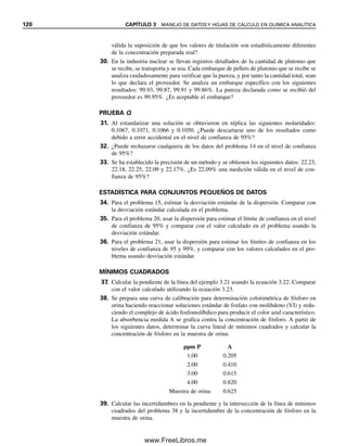 114 CAPÍTULO 3 MANEJO DE DATOS Y HOJAS DE CÁLCULO EN QUÍMICA ANALÍTICA
Lo que realmente interesa es el valor y la varianza del valor verdadero. La varianza
total es s2
total  sg
2
 ss
2
 sa
2
, donde sg
2
describe la “verdadera” variabilidad del analito en
el sistema, cuyo valor es el objetivo del análisis. Para la interpretación confiable del aná-
lisis químico, el muestreo combinado y la varianza analítica no deben exceder 20% de la
varianza total. [Véase M. H. Ramsey, “Appropriate Precision: Matching Analytic Precision
Specifications to the Particular Application”, Anal. Proc., 30(1993) 110.]
EL “VALOR VERDADERO”
El intervalo dentro del cual cae el valor verdadero para el contenido de analito en un ma-
terial a granel se puede estimar mediante una prueba t a un nivel de confianza dado (ecua-
ción 3.11). Aquí, x
 es el promedio de los resultados analíticos para el material específico
que se analiza, y s es la desviación estándar que se obtiene previamente del análisis de
muestras de material similar, o del análisis presente si hay muestras suficientes.
TAMAÑO MÍNIMO DE MUESTRA
Se han desarrollado lineamientos estadísticos para el muestreo correcto de materiales he-
terogéneos con base en la varianza de muestreo. El tamaño mínimo de los incrementos
individuales para una población bien mezclada de diferentes clases de partículas se puede
estimar por la constante de muestreo de Ingamell, Ks:
wR2
 Ks (3.32)
donde w es el peso de la muestra analizada y R es el porcentaje de desviación estándar
relativa de la composición de la muestra. Ks representa el peso de la muestra para 1% de
incertidumbre de muestreo a nivel de confianza de 68%, y se obtiene determinando la
desviación estándar por la medición de una serie de muestras de peso w. En efecto, esta
ecuación dice que la varianza de la muestra es inversamente proporcional al peso de la
muestra.
A mayor tamaño de muestra,
menor varianza.
Ejemplo 3.25
La constante de muestreo de Ingamell para el análisis del contenido de nitrógeno de mues-
tras de trigo es 0.50 g. ¿Qué peso de muestra se debe tomar para obtener una precisión de
muestreo con el 0.2% de desviación estándar relativa en el análisis?
Solución
w (0.2)2
 0.50 g
w  12.5 g
Obsérvese que no es probable que se analice toda la muestra. La muestra bruta de 12.5 g
se triturará finalmente y se analizarán unos pocos cientos de miligramos del material ho-
mogéneo. Si la muestra no se homogeneiza, entonces tendría que llevarse a cabo un aná-
lisis total.
03Christian(065-123).indd 114
03Christian(065-123).indd 114 9/12/08 13:44:08
9/12/08 13:44:08
www.FreeLibros.me
 
