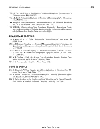 ss
2

x


t2

r2
x

(3.35)
Nótese que, como ss
2
es igual a x
, la parte derecha de la expresión se vuelve igual a 1;
pero las unidades no se cancelan. En este caso, cuando la distribución de concentración es
más amplia que estrecha, se necesitan muchas muestras más para obtener un resultado
representativo del análisis.
Si el analito se presenta en terrones o en placas, la estrategia de muestreo se complica.
Las placas se pueden considerar como estratos separados y muestrearse en forma separada.
Si los materiales en bruto se segregan o se estratifican y se desea la composición promedio,
entonces el número de muestras de cada estrato debe estar en proporción al tamaño del
estrato.
ALGUNOS DE LOS PUNTOS CLAVE QUE SE APRENDIERON
EN ESTE CAPÍTULO
● Exactitud y precisión, pp. 65, 66
● Tipos de errores en las mediciones, p. 68
● Cifras significativas en las mediciones y los cálculos, pp. 66, 67
● Desviación estándar, p. 74
● Cómo usar las hojas de cálculo, p. 78
● Propagación de errores, p. 82
● Gráficas de control, p. 89
● Estadística: niveles de confianza, pruebas t, pruebas F, p. 90
● Rechazo de un resultado, p. 98
● Gráficas de mínimos cuadrados y coeficiente de determinación, pp. 102, 106
● Uso de las hojas de cálculo para trazar curvas de calibración, p. 107
● Límites de detección, p. 111
● Estadística del muestreo, p. 113
1. Distinguir entre exactitud y precisión.
2. ¿Qué es un error determinado y uno indeterminado?
3. La siguiente es una lista de errores comunes que se encuentran en los laboratorios de
investigación. Clasificar cada error como determinado o indeterminado, y a su vez,
cada uno de ellos como instrumentales, operativos o metódicos: a) una muestra in-
Objetivos de aprendizaje
Preguntas
03Christian(065-123).indd 116
03Christian(065-123).indd 116 9/12/08 13:44:09
9/12/08 13:44:09
www.FreeLibros.me
 