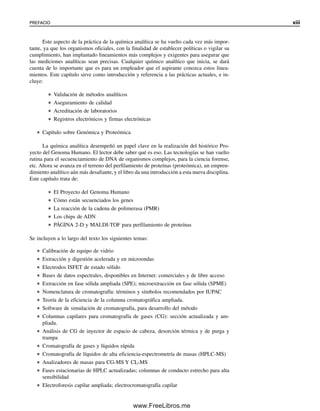 PREFACIO xiii
Este aspecto de la práctica de la química analítica se ha vuelto cada vez más impor-
tante, ya que los organismos oficiales, con la finalidad de establecer políticas o vigilar su
cumplimiento, han implantado lineamientos más complejos y exigentes para asegurar que
las mediciones analíticas sean precisas. Cualquier químico analítico que inicia, se dará
cuenta de lo importante que es para un empleador que el aspirante conozca estos linea-
mientos. Este capítulo sirve como introducción y referencia a las prácticas actuales, e in-
cluye:
● Validación de métodos analíticos
● Aseguramiento de calidad
● Acreditación de laboratorios
● Registros electrónicos y firmas electrónicas
● Capítulo sobre Genómica y Proteómica
La química analítica desempeñó un papel clave en la realización del histórico Pro-
yecto del Genoma Humano. El lector debe saber qué es eso. Las tecnologías se han vuelto
rutina para el secuenciamiento de DNA de organismos complejos, para la ciencia forense,
etc. Ahora se avanza en el terreno del perfilamiento de proteínas (proteómica), un empren-
dimiento analítico aún más desafiante, y el libro da una introducción a esta nueva disciplina.
Este capítulo trata de:
● El Proyecto del Genoma Humano
● Cómo están secuenciados los genes
● La reacción de la cadena de polimerasa (PMR)
● Los chips de ADN
● PÁGINA 2-D y MALDI-TOF para perfilamiento de proteínas
Se incluyen a lo largo del texto los siguientes temas:
● Calibración de equipo de vidrio
● Extracción y digestión acelerada y en microondas
● Electrodos ISFET de estado sólido
● Bases de datos espectrales, disponibles en Internet: comerciales y de libre acceso
● Extracción en fase sólida ampliada (SPE); microextracción en fase sólida (SPME)
● Nomenclatura de cromatografía: términos y símbolos recomendados por IUPAC
● Teoría de la eficiencia de la columna cromatográfica ampliada.
● Software de simulación de cromatografía, para desarrollo del método
● Columnas capilares para cromatografía de gases (CG): sección actualizada y am-
pliada.
● Análisis de CG de inyector de espacio de cabeza, desorción térmica y de purga y
trampa
● Cromatografía de gases y líquidos rápida
● Cromatografía de líquidos de alta eficiencia-espectrometría de masas (HPLC-MS)
● Analizadores de masas para CG-MS Y CL-MS
● Fases estacionarias de HPLC actualizadas; columnas de conducto estrecho para alta
sensibilidad
● Electroforesis capilar ampliada; electrocromatografía capilar
00Christian(i-xxiv)prelim.indd xiii
00Christian(i-xxiv)prelim.indd xiii 9/12/08 13:49:15
9/12/08 13:49:15
www.FreeLibros.me
 