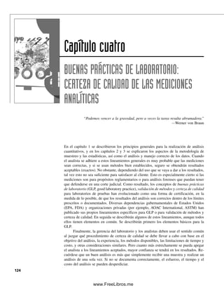 cógnita que se está pesando es higroscópica; b) un componente de una mezcla que
se analiza en forma cuantitativa por cromatografía de gases reacciona con el empaque
de la columna; c) una muestra radiactiva se cuenta repetidamente sin ningún cambio
en las condiciones dando un conteo ligeramente diferente en cada ensayo; d) la punta
de una pipeta que se usa en un análisis se rompe; e) al medir las mismas alturas de
picos de un cromatograma, dos técnicos informan diferentes alturas cada uno.
Para los problemas estadísticos, realizar los cálculos primero manualmente y luego con las
funciones estadísticas de Excel para ver si se obtienen las mismas respuestas.
CIFRAS SIGNIFICATIVAS
4. ¿Cuántas cifras significativas tiene cada uno de los números siguientes? a) 200.06,
b) 6.030  104
y c) 7.80  1010
.
5. ¿Cuántas cifras significativas tiene cada uno de los siguientes números? a) 0.02670;
b) 328.0; c) 7 000.0, y d) 0.00200.
6. Calcular el peso molecular del LiNO3 con el número correcto de cifras significati-
vas.
7. Calcular el peso molecular del PdCl2 con el número correcto de cifras significa-
tivas.
8. Dar la respuesta del siguiente problema con el máximo número de cifras significati-
vas: 50.00  27.8  0.1167.
9. Dar la respuesta de lo siguiente con el máximo número de cifras significativas: (2.776
 0.0050) – (6.7  103
)  (0.036  0.0271).
10. Un analista quiere analizar en forma espectrofotográfica el contenido de cobre de una
muestra de bronce. Si la muestra pesa alrededor de 5 g y si la absorbencia (A) se va
a leer a la más próxima 0.001 unidad de absorbencia, ¿con qué exactitud se debe
pesar la muestra? Supóngase que el volumen de la solución medida se ajustará para
obtener error mínimo en la absorbencia; es decir, de modo que 0.1 	 A 	 1.
EXPRESIONES DE LOS RESULTADOS
11. Una muestra estándar de suero que contiene 102 meq/L de cloruro se analizó por
titulación culombimétrica con ion de plata. Se obtuvieron resultados duplicados de
101 y 98 meq/L. Calcular: a) el valor medio; b) el error absoluto del valor medio, y
c) el error relativo en porcentaje.
12. Una carga de pellets de combustible nuclear se pesó para determinar si caían dentro
de los lineamientos de control. Los pesos fueron 127.2, 128.4, 127.1, 129.0 y 128.1 g.
Calcular: a) la media; b) la mediana, y c) el intervalo.
13. Calcular el error absoluto y el relativo en porcentaje y en partes por 1012
en lo si-
guiente:
Valor medido Valor aceptado
a) 22.62 g 22.57 g
b) 45.02 mL 45.31 mL
c) 2.68% 2.71%
d) 85.6 cm 85.0 cm
Problemas
PROBLEMAS 117
03Christian(065-123).indd 117
03Christian(065-123).indd 117 9/12/08 13:44:09
9/12/08 13:44:09
www.FreeLibros.me
 
