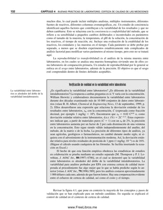 4.1 ¿QUÉ SON LAS BUENAS PRÁCTICAS DE LABORATORIO? 125
4.1 ¿Qué son las buenas prácticas de laboratorio?
La definición exacta de buena práctica de laboratorio depende de quién la defina y para
qué propósito. Una definición amplia comprende temas como la organización del labora-
torio, la administración, el personal, la instalación, el equipo, las operaciones, la validación
de métodos, la certeza de la calidad y la conservación de registros. El objetivo es certificar
¿Por qué tener buenas prácticas de laboratorio?
La respuesta a esta pregunta tal vez sea obvia. Pero se puede ilustrar por el bochorno
que sufrió uno de los más prestigiados laboratorios analíticos del mundo, el del FBI.
En 1995 participaba en la investigación de un caso muy notorio, el de la explosión
intencional del edificio federal Alfred P. Murrah en Oklahoma, que arrasó parcialmente
el edificio, mató a 168 personas e hirió a centenas. El laboratorio del FBI había rea-
lizado análisis de los explosivos en la escena del incidente y aportó pruebas clave para
el juicio. El jurado encontró a Timothy McVeigh culpable de todos los cargos de
conspiración, explosión de bomba y asesinato en primer grado. Pero el grupo de de-
fensores legales de McVeigh, buscando debilidades en la fiscalía, introdujo un informe
de 157 páginas del Departamento de Justicia sobre el laboratorio del FBI, que se había
emitido recientemente, con una lista de varias políticas y prácticas supuestamente
descuidadas (sólo se admitieron tres páginas como prueba). El informe era resultado
de una investigación de 18 meses realizada por un soplón del laboratorio, quien presentó
cientos de quejas alegando contaminación en el laboratorio de la unidad de explosivos,
entre cientos de otras acusaciones. ¡El soplón incluso fue testigo de la defensa en el
juicio! Aunque el equipo del Departamento de Justicia no encontró pruebas de conta-
minación, y la mayoría de las aseveraciones del soplón no se probaron, el equipo sí
encontró pruebas de documentación insuficiente de los resultados de las pruebas, pre-
paración incorrecta de los informes de laboratorio y administración inadecuada de los
registros, así como sistema incorrecto de conservación de registros. Por tanto, el De-
partamento de Justicia llegó a la conclusión de que la gerencia no había establecido
procedimientos y protocolos de validación, ni los había hecho cumplir. La investigación
dio como resultado 40 sugerencias sistémicas para corregir o mejorar laboratorios y
procedimientos de laboratorio, incluyendo la obtención de acreditación por parte del
Consejo de Acreditación de Laboratorios de la American Society of Crime Laboratory
Directors (ASCLD/LAB). Algunas de las prácticas que debió instituir el laboratorio
incluían:
● Cada investigador que analice pruebas debe preparar y firmar un informe por
separado.
● Todos los expedientes de los casos deben contener notas, impresiones, gráficas
y otros registros de datos que usaron para llegar a las conclusiones.
● El laboratorio debe desarrollar un sistema de conservación y recuperación de
registros.
● Se deben refinar los procedimientos escritos para el manejo de pruebas y para
evitar la contaminación.
Es verdad que ahora muchos de estos cuidados importantes para el FBI no son apli-
cables para muchos otros laboratorios. Pero ilustran la importancia de instituir buenas
prácticas de laboratorio. Si el laboratorio del FBI hubiese sido más diligente en el
cuidado de sus prácticas se habría evitado el alboroto de esta investigación.
04Christian(124-140).indd 125
04Christian(124-140).indd 125 9/12/08 13:45:29
9/12/08 13:45:29
www.FreeLibros.me
 