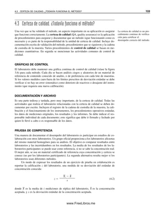 126 CAPÍTULO 4 BUENAS PRÁCTICAS DE LABORATORIO: CERTEZA DE CALIDAD DE LAS MEDICIONES
que cada etapa del análisis sea válido. Los aspectos que requieren atención especial varia-
rán para cada laboratorio.
Las buenas prácticas de laboratorio las han establecido organismos mundiales como
la Organización para la Cooperación y el Desarrollo Económico (OECD) y la International
Organization of Standards (ISO). Las dependencias gubernamentales las han adoptado para
sus propósitos como reglas que deben seguir los laboratorios al analizar sustancias sujetas
a reglamentación. Los ejemplos incluyen formulaciones farmacéuticas, alimentos y mues-
tras ecológicamente importantes.
Las GLP se pueden definir como “un agrupamiento de reglas, procedimientos ope-
rativos y prácticas establecidos por una organización dada que se consideran obligatorios
con objeto de certificar la calidad y la corrección de los resultados que produce un labo-
ratorio” (M. Valcarcel, Principles of Analytical Chemistry: Berlín: Springer, 2000, p. 323).
Todas las GLP contienen dos elementos comunes: procedimientos operativos estándar
(SOP, standard operating procedures) y una unidad de certeza de calidad (QAU, quality
assurance unit). Los procedimientos operativos estándar brindan descripciones detalladas
de las actividades que realiza el laboratorio. Ejemplos de esto son la cadena de custodia,
el manejo y la preparación de muestras, el método analítico, el mantenimiento de los
instrumentos, el archivo (conservación de registros) y aspectos similares. Proporcionan
procedimientos detallados para el análisis de muestras que deberán seguir los analistas o
técnicos. En general, éstos son más detallados que los métodos desarrollados que aparecen
en las publicaciones científicas, ya que pueden variar el nivel de entrenamiento y la expe-
riencia de diferentes miembros del personal de laboratorio, aun cuando los químicos ana-
líticos experimentados puedan requerir menos supervisión.
La unidad de certeza de calidad por lo general es independiente del laboratorio y
responde a la gerencia de la organización a la que está afiliado el laboratorio. La QAU es
responsable de que se efectúen procedimientos de calidad y de su evaluación en forma
continua; esto incluye auditorías frecuentes al laboratorio.
4.2 Validación de métodos analíticos
La validación de métodos es el proceso de documentar o probar que un método analítico
proporciona datos analíticos aceptables para el uso que se propone.
Los conceptos básicos del proceso de validación cubren dos aspectos:
● El problema y los requisitos de datos
● El método y sus características de desempeño
Como se mencionó en el capítulo 1, el proceso analítico se beneficia cuando el analista puede
participar en la definición del problema, es decir, en asegurar que se planteen las preguntas
adecuadas. Cuando los requisitos de datos están mal concebidos o son irreales, las medicio-
nes analíticas pueden ser innecesariamente costosas si el método seleccionado es más exacto
de lo que se requiere, o pueden ser inadecuadas si el método es menos exacto de lo que se
necesita, o de valor cuestionable si no se conoce la exactitud del método. El primer paso en
el desarrollo y validación de métodos es el establecimiento de requisitos mínimos, que
esencialmente son las especificaciones del método para el propósito que se persigue. ¿Qué
tan exacto y preciso tiene que ser? ¿Cuál es la concentración que se tiene como objetivo?
JERARQUÍA DE LA METODOLOGÍA
En el capítulo 1 se describió el procedimiento general para establecer cómo procederá un
análisis. La jerarquía de la metodología (tabla 4.1) se puede considerar como sigue:
Técnica → método → procedimiento → protocolo
Las GLP certifican que se infor-
men resultados correctos.
El laboratorio debe tener una
SOP para cada método.
La QAU se encarga de certificar
que se efectúen buenas prácticas
de laboratorio. Cada miembro
del laboratorio es responsable
de seguirlas.
Primero se identifica el pro-
blema y los requisitos; luego se
selecciona el método para cum-
plir estos requisitos.
04Christian(124-140).indd 126
04Christian(124-140).indd 126 9/12/08 13:45:29
9/12/08 13:45:29
www.FreeLibros.me
 