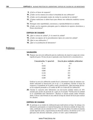 0
1
2
3
4
0 500 1 000 1 500
Concentración de hierro, ppm
%
Desv.
est.
relativa
Figura 4.3. Dependencia de
la desviación estándar relativa
con respecto a la concentra-
ción.
minada al efectuar inyecciones múltiples de la misma solución de muestra. Nuevamente,
las consideraciones estadísticas determinan que se deben hacer por lo menos siete medi-
ciones para cada paso de la evaluación.
SENSIBILIDAD
La sensibilidad es la capacidad de distinguir dos concentraciones diferentes y es determi-
nada por la pendiente de la curva de calibración. Se puede medir la pendiente o las mues-
tras de concentraciones muy próximas a niveles de concentración alto, intermedio y bajo.
La sensibilidad y la precisión dictarán con cuántas cifras significativas se debe informar
una medición. No se reporta 11.25% cuando el método apenas puede distinguir diferencias
de 0.1% (diferencias relativas de 1%).
INTERVALO
El intervalo de trabajo de un método es el intervalo de concentración dentro del cual se
obtienen exactitudes y precisiones aceptables. En general, también se incluye la linealidad.
La exactitud y la precisión aceptables se definen al establecer los criterios para el método. La
precisión, por supuesto, variará con la concentración, que se vuelve peor a bajas concen-
traciones (figura 4.3), y a veces a altas concentraciones, como en las mediciones espectro-
fotométricas.
LÍMITE DE DETECCIÓN
El límite de detección se debe determinar a partir de la definición que se dio en el capítulo 3.
En general, se analizan réplicas en blanco de la matriz de la muestra para determinar el va-
lor medio del blanco y su desviación estándar. Luego se añade analito a una matriz cerca del
límite de detección (por ejemplo, para dar una señal de 10 veces la desviación estándar por
arriba de la señal media de la réplica en blanco). El límite de detección es la concentración
calculada para dar una respuesta igual a la señal en blanco más tres desviaciones estándar.
LÍMITE DE CUANTIFICACIÓN
Éste es igual a la concentración mínima de analito que se puede medir en la matriz de la
muestra a un nivel aceptable de precisión y exactitud. Una precisión aceptable es una
desviación estándar relativa de 10 a 20%, dependiendo de los niveles medidos de concen-
tración. En ausencia de una precisión especificada se usa la concentración que dé una
señal de 10 desviaciones estándar por arriba del blanco.
CONSISTENCIA
Ya se ha definido la precisión de un método. La repetibilidad es la precisión a largo plazo
durante varias semanas. La consistencia se refiere a la precisión de un laboratorio durante
4.2 VALIDACIÓN DE MÉTODOS ANALÍTICOS 131
04Christian(124-140).indd 131
04Christian(124-140).indd 131 9/12/08 13:45:31
9/12/08 13:45:31
www.FreeLibros.me
 