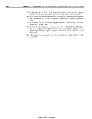 4.3 Certeza de calidad. ¿Todavía funciona el método?
Una vez que se ha validado el método, un aspecto importante en su aplicación es asegurar
que funcione correctamente. La certeza de calidad (QA, quality assurance) es la aplicación
de procedimientos para asegurar y documentar que un método sigue funcionando como es
necesario y es parte de la responsabilidad de la unidad de certeza de calidad. Incluye do-
cumentación escrita de validación del método, procedimientos que se siguieron y la cadena
de custodia de la muestra. Varios procedimientos de control de calidad se basan en me-
diciones cuantitativas. En seguida se mencionan las actividades comunes de control de
calidad.
GRÁFICAS DE CONTROL
El laboratorio debe mantener una gráfica continua de control de calidad (véase la figura
3.6) para cada método. Cada día se hacen análisis ciegos y aleatorios de un material de
referencia de contenido conocido de analito, o de preferencia con cada lote de muestras.
Si los valores medidos caen fuera de los límites prescritos de desviación estándar se debe
verificar si no hay un error sistemático como deterioro de reactivos o desajuste del instru-
mento (que requiera una nueva calibración).
DOCUMENTACIÓN Y ARCHIVO
Es una parte tediosa y tardada, pero muy importante, de la certeza de calidad. Todas las
actividades que realiza el laboratorio relacionadas con la certeza de calidad se deben do-
cumentar por escrito. Incluyen el registro de la cadena de custodia de la muestra, la cali-
bración y el funcionamiento de los instrumentos, los procedimientos operativos estándar,
los datos de mediciones originales, los resultados y los informes. Se debe indicar el res-
ponsable individual de cada documento; esto significa que debe ir firmado y fechado por
quien lo llevó a cabo o es responsable de los datos.
PRUEBA DE COMPETENCIA
Una manera de documentar el desempeño del laboratorio es participar en estudios de co-
laboración con otros laboratorios. Un grupo oficial proporciona a los laboratorios alícuotas
del mismo material homogéneo para su análisis. El objetivo es comparar resultados entre
laboratorios y las incertidumbres en los resultados. La media de los resultados de los la-
boratorios participantes se puede usar como referencia, si no se sabe la concentración real.
O mejor aún, se usa un material certificado de referencia cuya concentración y certeza se
conoce (no por los laboratorios participantes). La segunda alternativa resulta mejor si los
laboratorios usan diferentes métodos.
Un modo de expresar los resultados de un ejercicio de prueba en colaboración es
reportar la calificación z del laboratorio, una medida de su desviación del estándar de
concentración conocida:
z ⫽
X
苶i ⫺ X̂
ᎏᎏ
s
(4.2)
donde X
苶 es la media de i mediciones de réplica del laboratorio, X̂ es la concentración
aceptada, y s es la desviación estándar de la concentración aceptada.
La certeza de calidad es un pro-
cedimiento continuo de verifica-
ción para certificar el
desempeño correcto del método.
4.3 CERTEZA DE CALIDAD. ¿TODAVÍA FUNCIONA EL MÉTODO? 133
04Christian(124-140).indd 133
04Christian(124-140).indd 133 9/12/08 13:45:32
9/12/08 13:45:32
www.FreeLibros.me
 