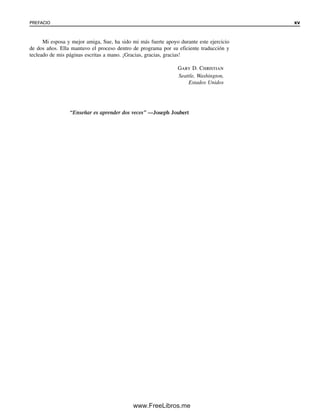 PREFACIO xv
Mi esposa y mejor amiga, Sue, ha sido mi más fuerte apoyo durante este ejercicio
de dos años. Ella mantuvo el proceso dentro de programa por su eficiente traducción y
tecleado de mis páginas escritas a mano. ¡Gracias, gracias, gracias!
Gary D. Christian
Seattle, Washington,
Estados Unidos
“Enseñar es aprender dos veces” —Joseph Joubert
00Christian(i-xxiv)prelim.indd xv
00Christian(i-xxiv)prelim.indd xv 9/12/08 13:49:16
9/12/08 13:49:16
www.FreeLibros.me
 